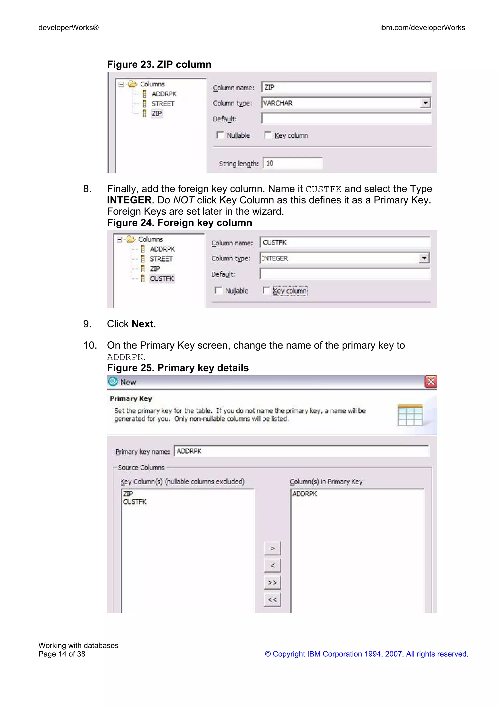 developerWorks®                                                                      ibm.com/developerWorks



                  Figure 23. ZIP column




            8.    Finally, add the foreign key column. Name it CUSTFK and select the Type
                  INTEGER. Do NOT click Key Column as this defines it as a Primary Key.
                  Foreign Keys are set later in the wizard.
                  Figure 24. Foreign key column




            9.    Click Next.

            10. On the Primary Key screen, change the name of the primary key to
                ADDRPK.
                Figure 25. Primary key details




Working with databases
Page 14 of 38                                       © Copyright IBM Corporation 1994, 2007. All rights reserved.
 