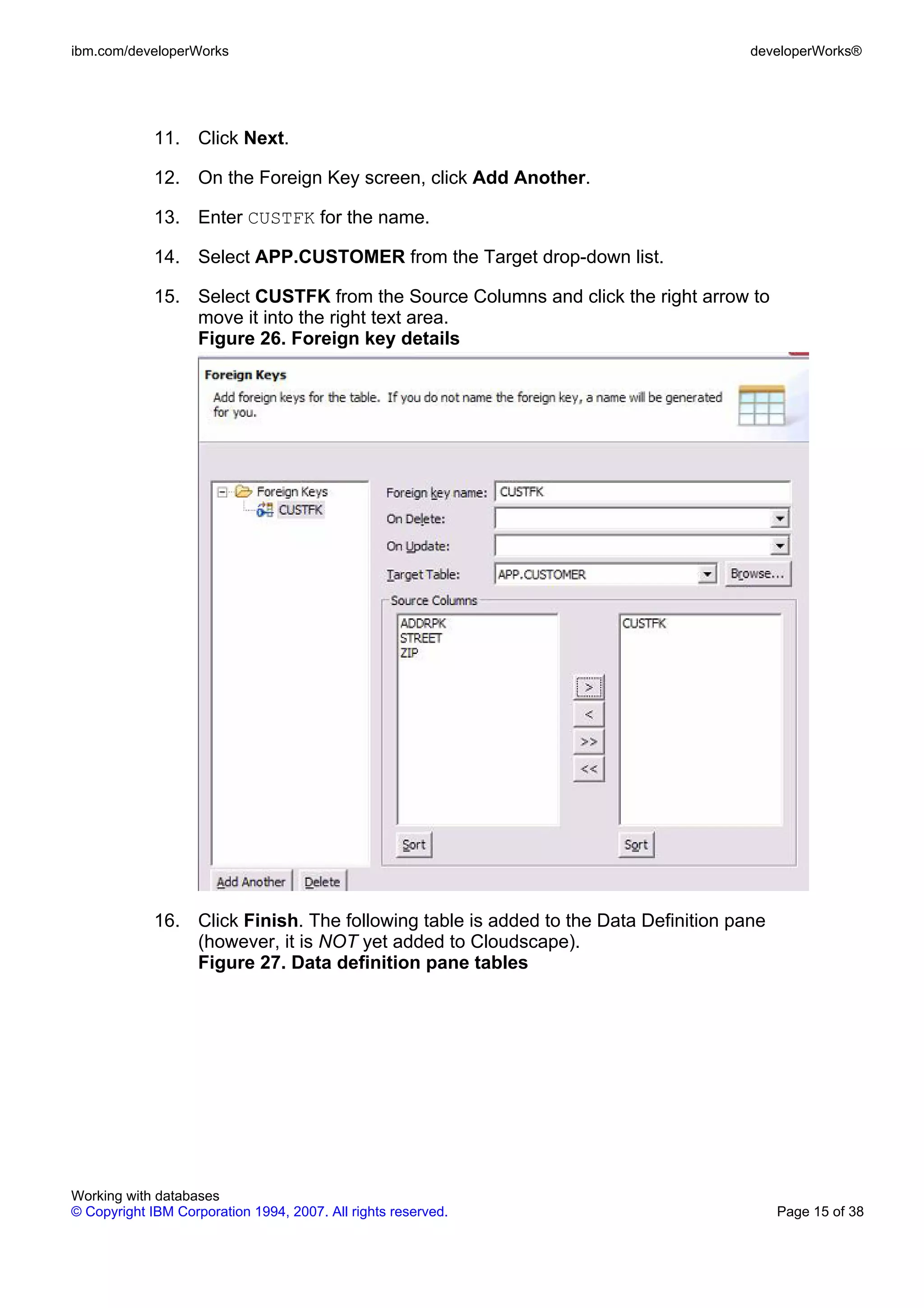 ibm.com/developerWorks                                                               developerWorks®




             11. Click Next.

             12. On the Foreign Key screen, click Add Another.

             13. Enter CUSTFK for the name.

             14. Select APP.CUSTOMER from the Target drop-down list.

             15. Select CUSTFK from the Source Columns and click the right arrow to
                 move it into the right text area.
                 Figure 26. Foreign key details




             16. Click Finish. The following table is added to the Data Definition pane
                 (however, it is NOT yet added to Cloudscape).
                 Figure 27. Data definition pane tables




Working with databases
© Copyright IBM Corporation 1994, 2007. All rights reserved.                              Page 15 of 38
 