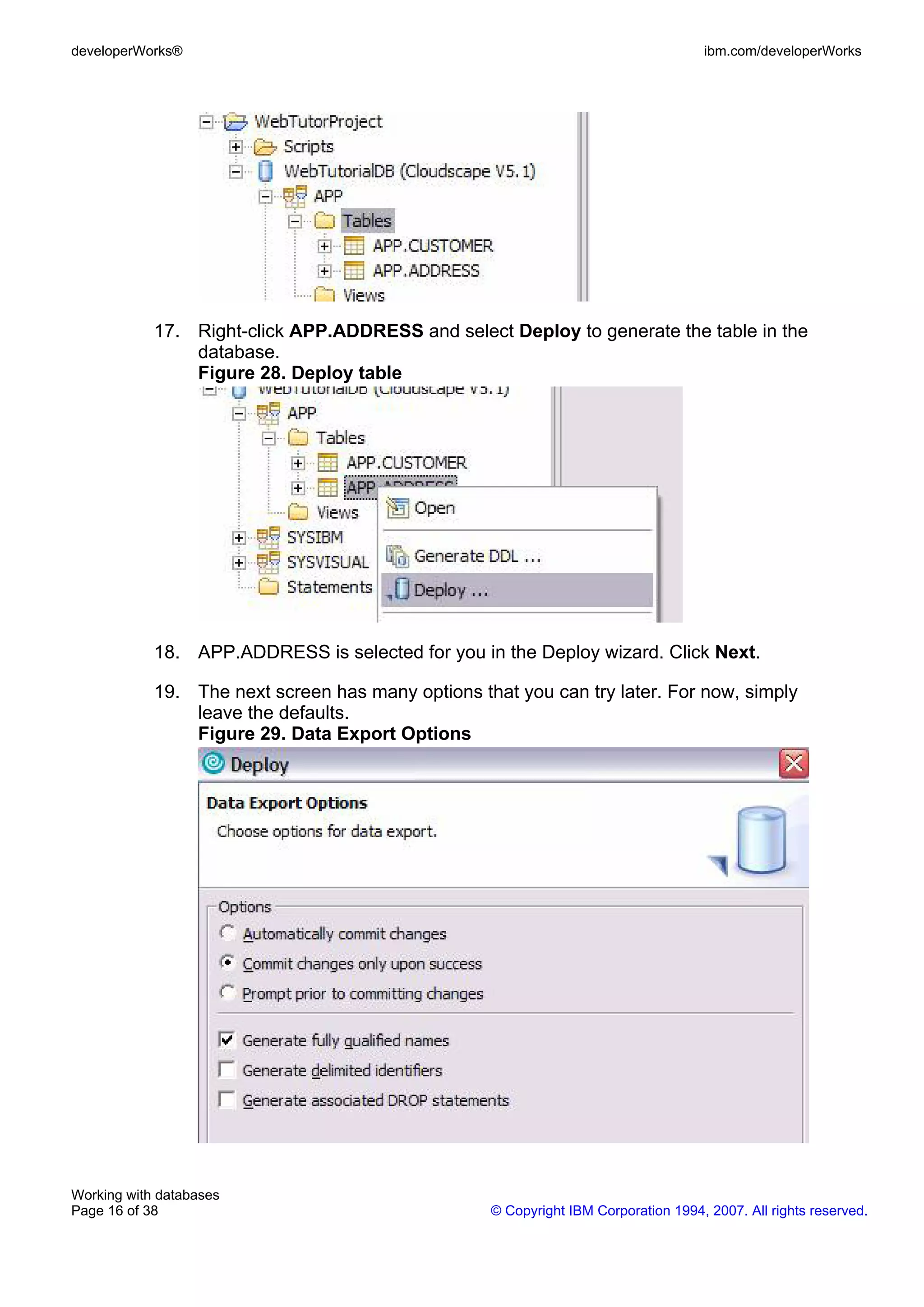 developerWorks®                                                                     ibm.com/developerWorks




            17. Right-click APP.ADDRESS and select Deploy to generate the table in the
                database.
                Figure 28. Deploy table




            18. APP.ADDRESS is selected for you in the Deploy wizard. Click Next.

            19. The next screen has many options that you can try later. For now, simply
                leave the defaults.
                Figure 29. Data Export Options




Working with databases
Page 16 of 38                                      © Copyright IBM Corporation 1994, 2007. All rights reserved.
 