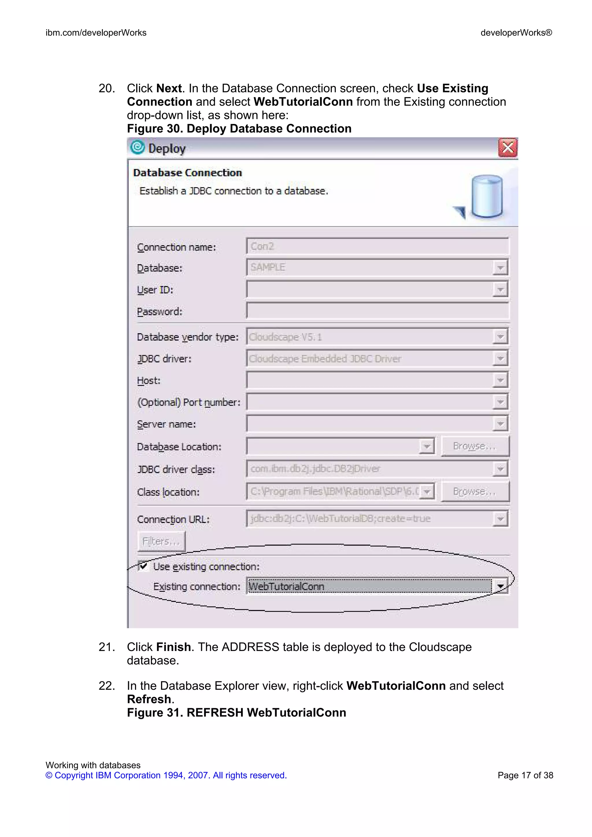 ibm.com/developerWorks                                                           developerWorks®




             20. Click Next. In the Database Connection screen, check Use Existing
                 Connection and select WebTutorialConn from the Existing connection
                 drop-down list, as shown here:
                 Figure 30. Deploy Database Connection




             21. Click Finish. The ADDRESS table is deployed to the Cloudscape
                 database.

             22. In the Database Explorer view, right-click WebTutorialConn and select
                 Refresh.
                 Figure 31. REFRESH WebTutorialConn



Working with databases
© Copyright IBM Corporation 1994, 2007. All rights reserved.                        Page 17 of 38
 