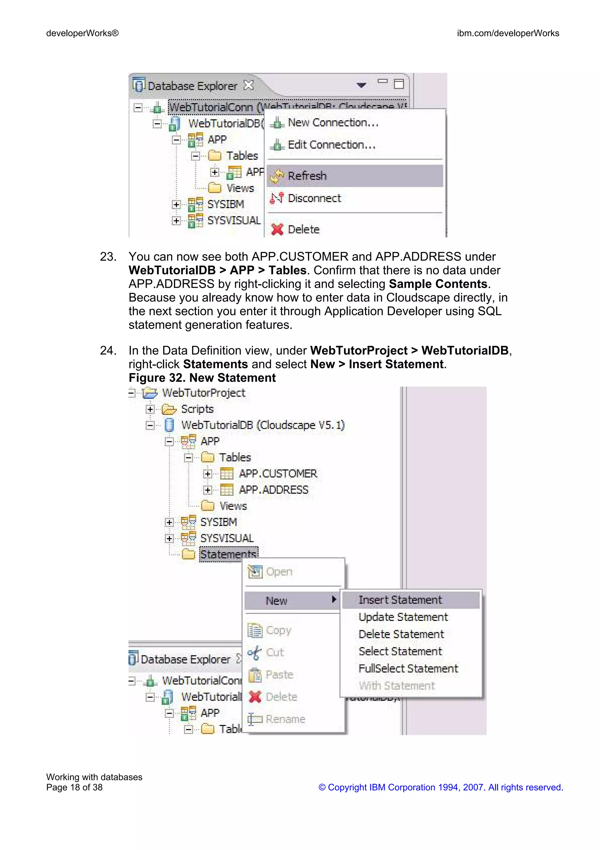 developerWorks®                                                                     ibm.com/developerWorks




            23. You can now see both APP.CUSTOMER and APP.ADDRESS under
                WebTutorialDB > APP > Tables. Confirm that there is no data under
                APP.ADDRESS by right-clicking it and selecting Sample Contents.
                Because you already know how to enter data in Cloudscape directly, in
                the next section you enter it through Application Developer using SQL
                statement generation features.

            24. In the Data Definition view, under WebTutorProject > WebTutorialDB,
                right-click Statements and select New > Insert Statement.
                Figure 32. New Statement




Working with databases
Page 18 of 38                                      © Copyright IBM Corporation 1994, 2007. All rights reserved.
 