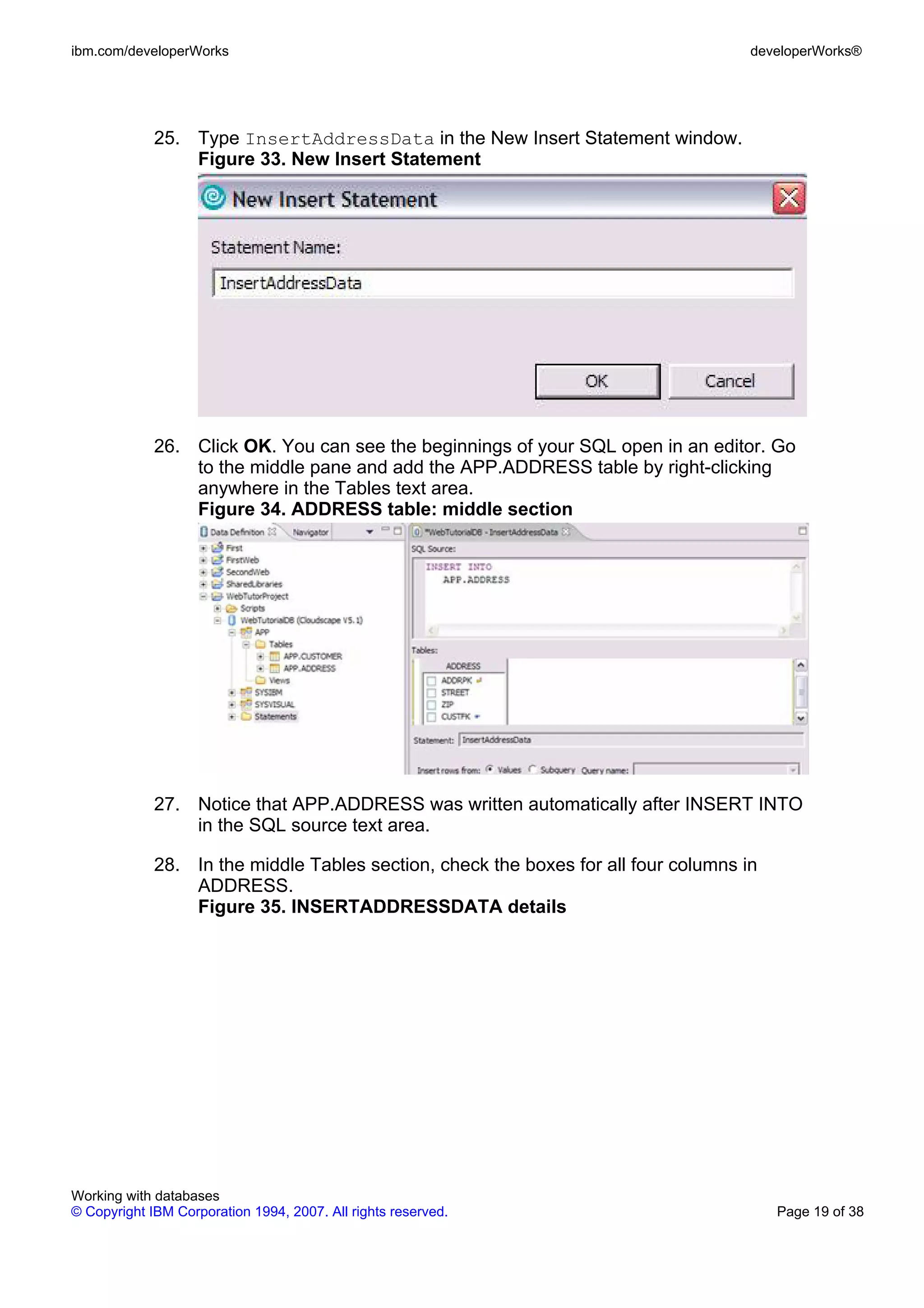 ibm.com/developerWorks                                                               developerWorks®




             25. Type InsertAddressData in the New Insert Statement window.
                 Figure 33. New Insert Statement




             26. Click OK. You can see the beginnings of your SQL open in an editor. Go
                 to the middle pane and add the APP.ADDRESS table by right-clicking
                 anywhere in the Tables text area.
                 Figure 34. ADDRESS table: middle section




             27. Notice that APP.ADDRESS was written automatically after INSERT INTO
                 in the SQL source text area.

             28. In the middle Tables section, check the boxes for all four columns in
                 ADDRESS.
                 Figure 35. INSERTADDRESSDATA details




Working with databases
© Copyright IBM Corporation 1994, 2007. All rights reserved.                             Page 19 of 38
 