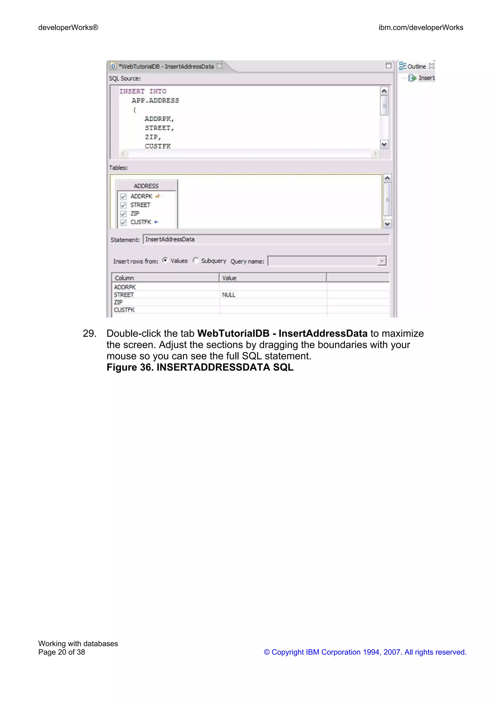 developerWorks®                                                                    ibm.com/developerWorks




            29. Double-click the tab WebTutorialDB - InsertAddressData to maximize
                the screen. Adjust the sections by dragging the boundaries with your
                mouse so you can see the full SQL statement.
                Figure 36. INSERTADDRESSDATA SQL




Working with databases
Page 20 of 38                                     © Copyright IBM Corporation 1994, 2007. All rights reserved.
 
