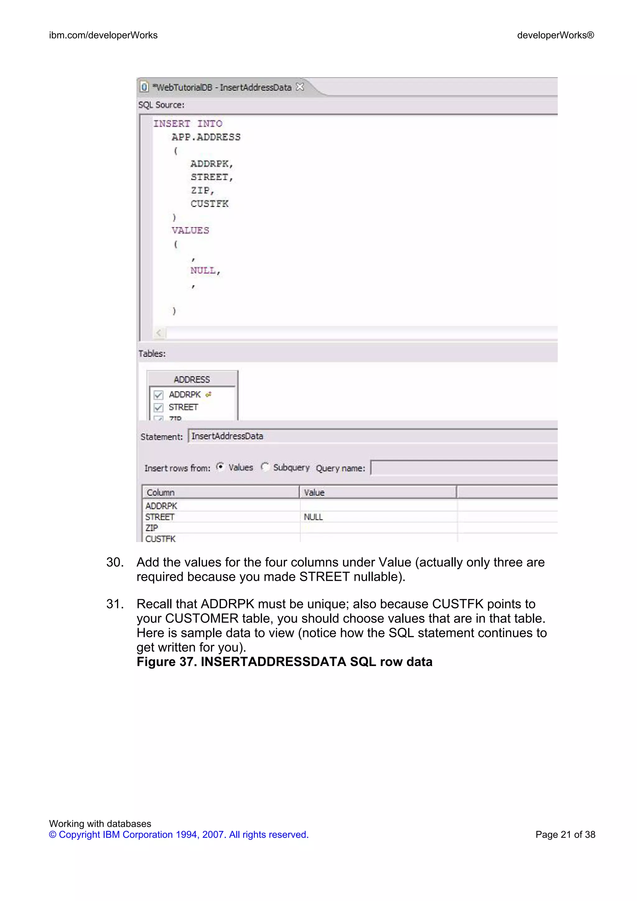 ibm.com/developerWorks                                                              developerWorks®




             30. Add the values for the four columns under Value (actually only three are
                 required because you made STREET nullable).

             31. Recall that ADDRPK must be unique; also because CUSTFK points to
                 your CUSTOMER table, you should choose values that are in that table.
                 Here is sample data to view (notice how the SQL statement continues to
                 get written for you).
                 Figure 37. INSERTADDRESSDATA SQL row data




Working with databases
© Copyright IBM Corporation 1994, 2007. All rights reserved.                           Page 21 of 38
 