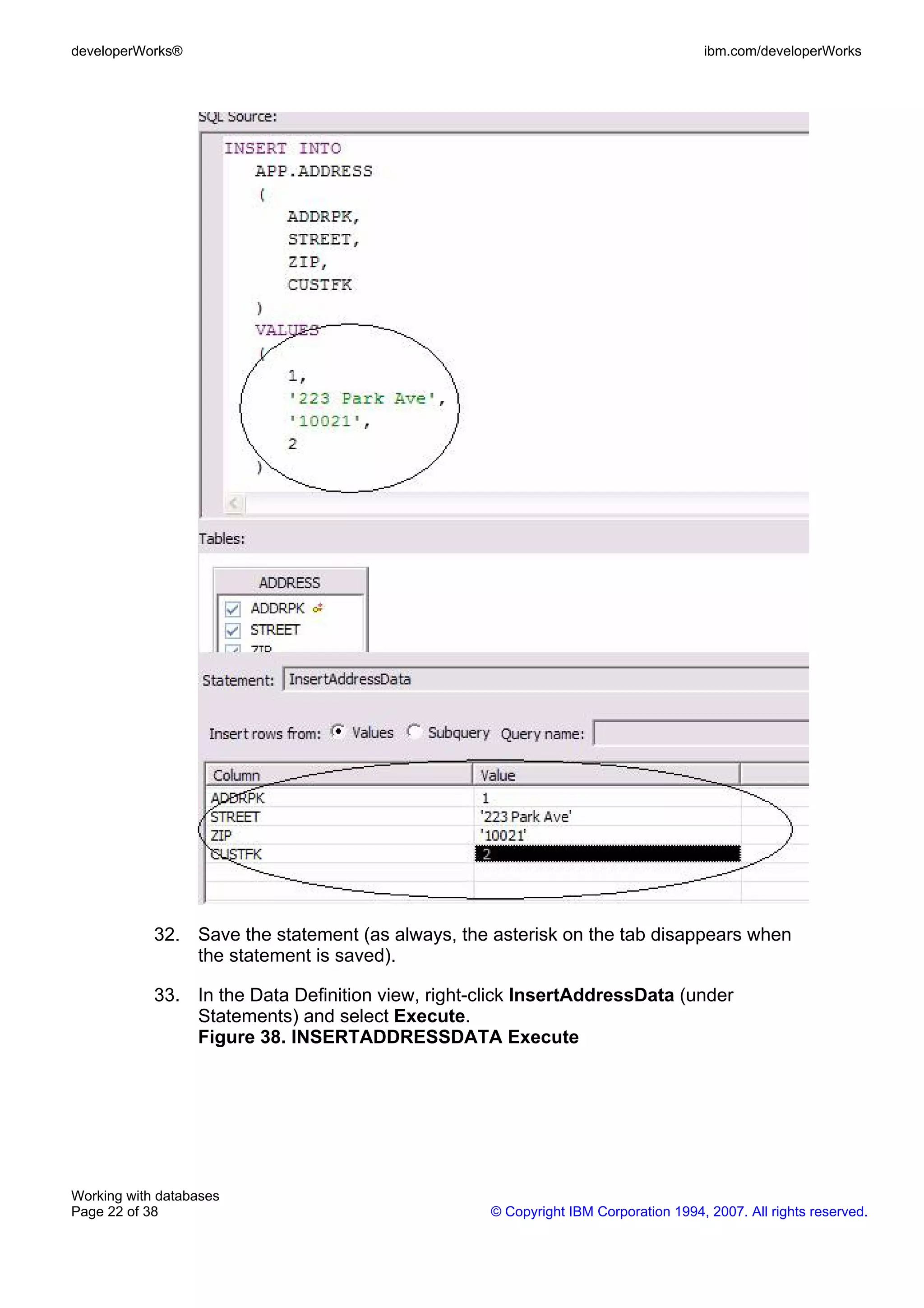developerWorks®                                                                      ibm.com/developerWorks




            32. Save the statement (as always, the asterisk on the tab disappears when
                the statement is saved).

            33. In the Data Definition view, right-click InsertAddressData (under
                Statements) and select Execute.
                Figure 38. INSERTADDRESSDATA Execute




Working with databases
Page 22 of 38                                       © Copyright IBM Corporation 1994, 2007. All rights reserved.
 