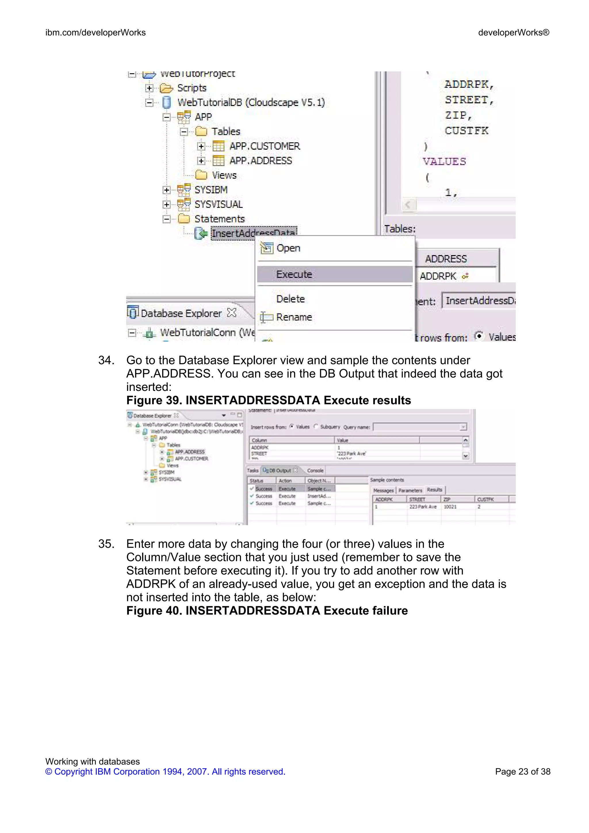 ibm.com/developerWorks                                                          developerWorks®




             34. Go to the Database Explorer view and sample the contents under
                 APP.ADDRESS. You can see in the DB Output that indeed the data got
                 inserted:
                 Figure 39. INSERTADDRESSDATA Execute results




             35. Enter more data by changing the four (or three) values in the
                 Column/Value section that you just used (remember to save the
                 Statement before executing it). If you try to add another row with
                 ADDRPK of an already-used value, you get an exception and the data is
                 not inserted into the table, as below:
                 Figure 40. INSERTADDRESSDATA Execute failure




Working with databases
© Copyright IBM Corporation 1994, 2007. All rights reserved.                       Page 23 of 38
 