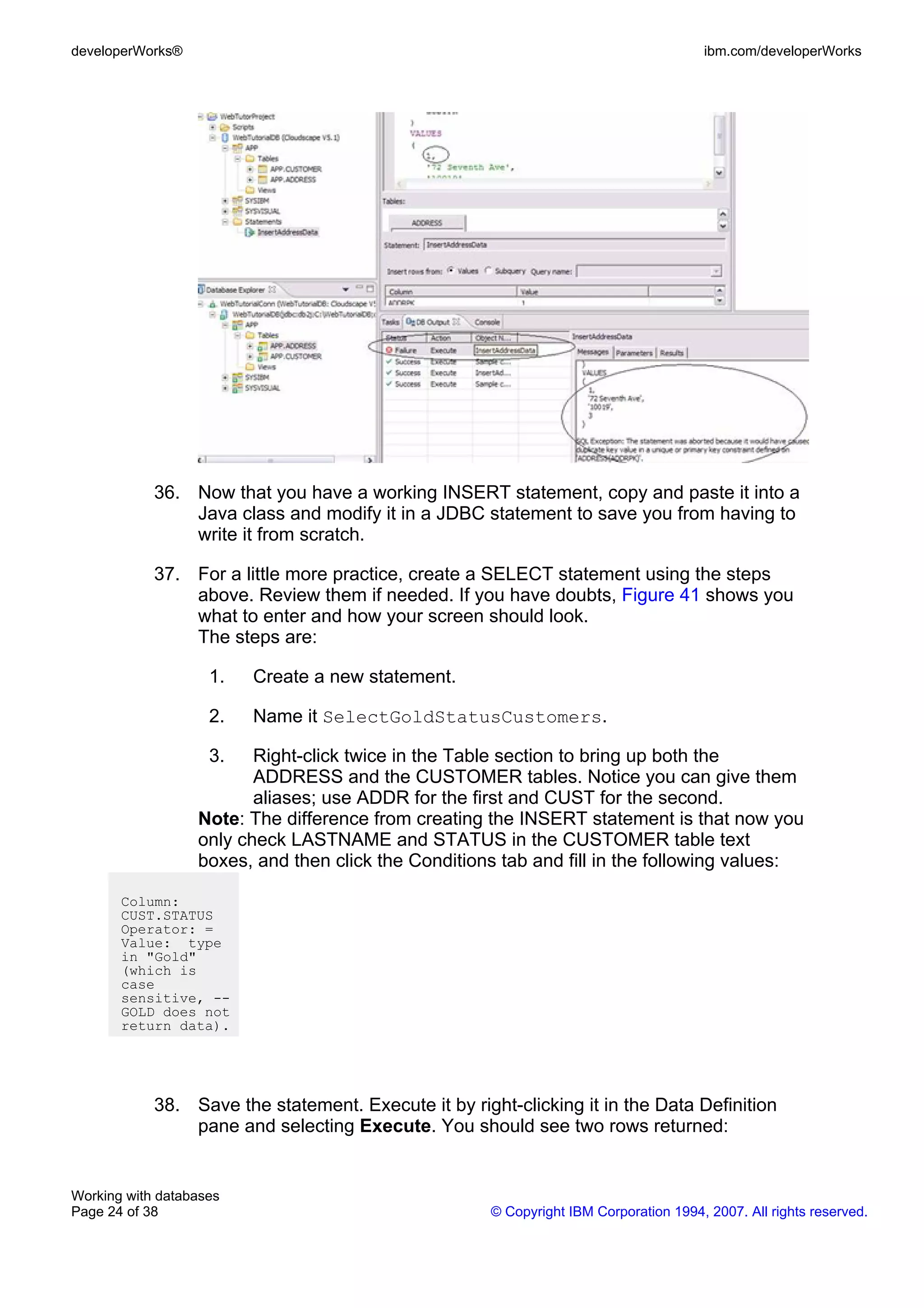developerWorks®                                                                        ibm.com/developerWorks




            36. Now that you have a working INSERT statement, copy and paste it into a
                Java class and modify it in a JDBC statement to save you from having to
                write it from scratch.

            37. For a little more practice, create a SELECT statement using the steps
                above. Review them if needed. If you have doubts, Figure 41 shows you
                what to enter and how your screen should look.
                The steps are:

                    1.   Create a new statement.

                    2.   Name it SelectGoldStatusCustomers.

                    3.   Right-click twice in the Table section to bring up both the
                         ADDRESS and the CUSTOMER tables. Notice you can give them
                         aliases; use ADDR for the first and CUST for the second.
                  Note: The difference from creating the INSERT statement is that now you
                  only check LASTNAME and STATUS in the CUSTOMER table text
                  boxes, and then click the Conditions tab and fill in the following values:

       Column:
       CUST.STATUS
       Operator: =
       Value: type
       in "Gold"
       (which is
       case
       sensitive, --
       GOLD does not
       return data).




            38. Save the statement. Execute it by right-clicking it in the Data Definition
                pane and selecting Execute. You should see two rows returned:


Working with databases
Page 24 of 38                                         © Copyright IBM Corporation 1994, 2007. All rights reserved.
 