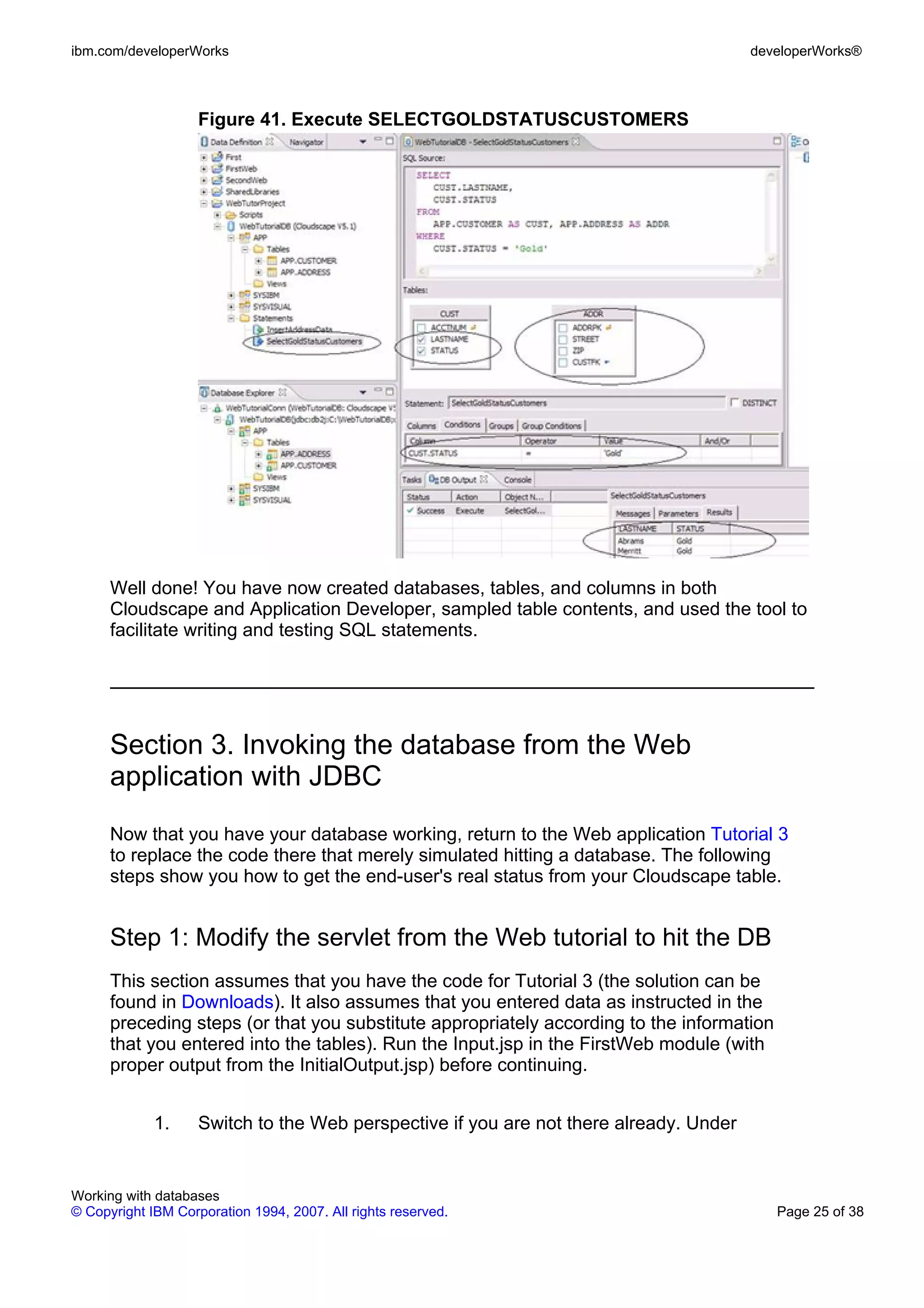 ibm.com/developerWorks                                                                  developerWorks®



                    Figure 41. Execute SELECTGOLDSTATUSCUSTOMERS




      Well done! You have now created databases, tables, and columns in both
      Cloudscape and Application Developer, sampled table contents, and used the tool to
      facilitate writing and testing SQL statements.




      Section 3. Invoking the database from the Web
      application with JDBC
      Now that you have your database working, return to the Web application Tutorial 3
      to replace the code there that merely simulated hitting a database. The following
      steps show you how to get the end-user's real status from your Cloudscape table.


      Step 1: Modify the servlet from the Web tutorial to hit the DB
      This section assumes that you have the code for Tutorial 3 (the solution can be
      found in Downloads). It also assumes that you entered data as instructed in the
      preceding steps (or that you substitute appropriately according to the information
      that you entered into the tables). Run the Input.jsp in the FirstWeb module (with
      proper output from the InitialOutput.jsp) before continuing.


             1.     Switch to the Web perspective if you are not there already. Under


Working with databases
© Copyright IBM Corporation 1994, 2007. All rights reserved.                               Page 25 of 38
 