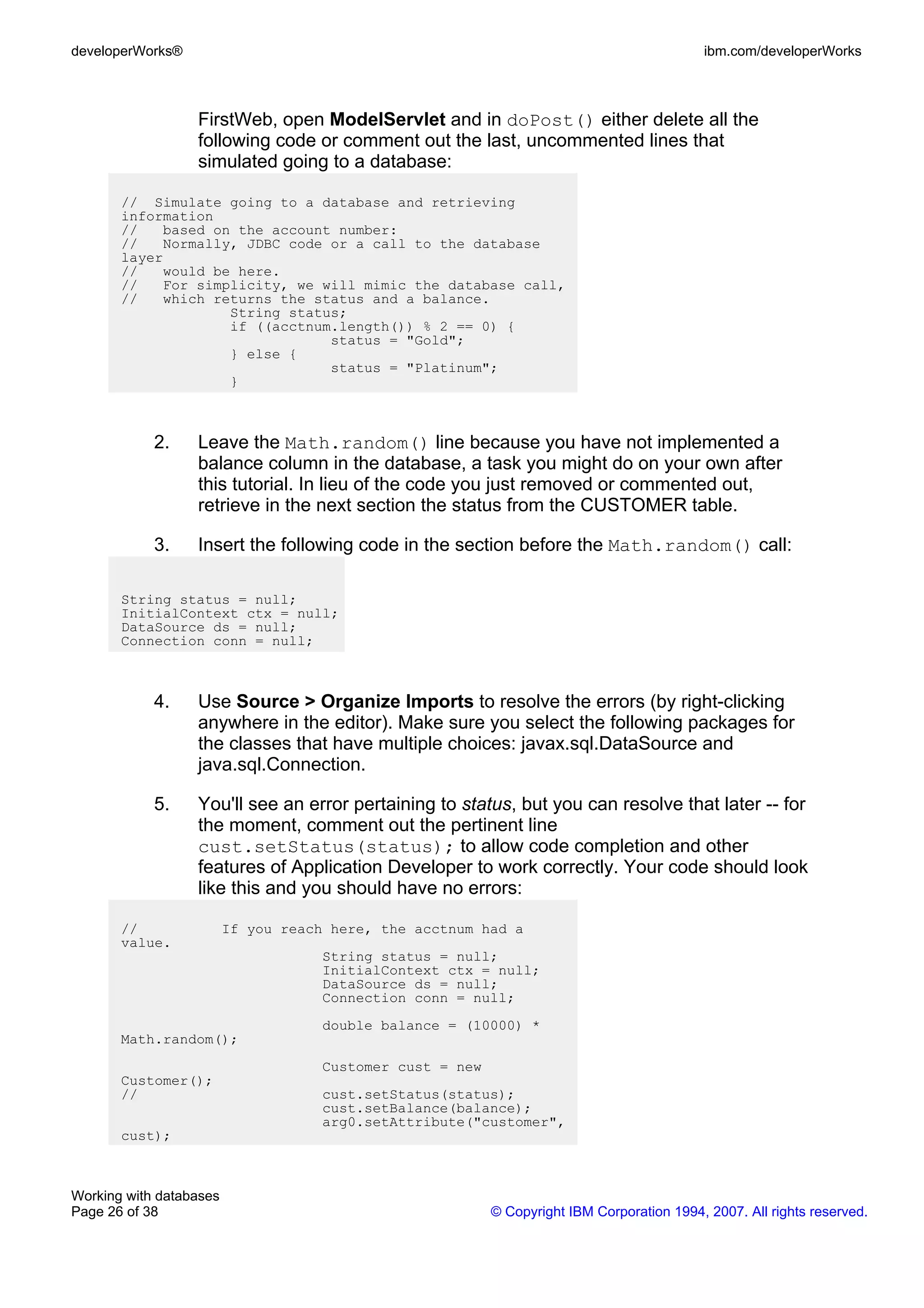 developerWorks®                                                                             ibm.com/developerWorks



                  FirstWeb, open ModelServlet and in doPost() either delete all the
                  following code or comment out the last, uncommented lines that
                  simulated going to a database:

       // Simulate going to a database and retrieving
       information
       //   based on the account number:
       //   Normally, JDBC code or a call to the database
       layer
       //   would be here.
       //   For simplicity, we will mimic the database call,
       //   which returns the status and a balance.
                    String status;
                    if ((acctnum.length()) % 2 == 0) {
                                status = "Gold";
                    } else {
                                status = "Platinum";
                    }



            2.    Leave the Math.random() line because you have not implemented a
                  balance column in the database, a task you might do on your own after
                  this tutorial. In lieu of the code you just removed or commented out,
                  retrieve in the next section the status from the CUSTOMER table.

            3.    Insert the following code in the section before the Math.random() call:

       String status = null;
       InitialContext ctx = null;
       DataSource ds = null;
       Connection conn = null;



            4.    Use Source > Organize Imports to resolve the errors (by right-clicking
                  anywhere in the editor). Make sure you select the following packages for
                  the classes that have multiple choices: javax.sql.DataSource and
                  java.sql.Connection.

            5.    You'll see an error pertaining to status, but you can resolve that later -- for
                  the moment, comment out the pertinent line
                  cust.setStatus(status); to allow code completion and other
                  features of Application Developer to work correctly. Your code should look
                  like this and you should have no errors:

       //                If you reach here, the acctnum had a
       value.
                                     String status = null;
                                     InitialContext ctx = null;
                                     DataSource ds = null;
                                     Connection conn = null;
                                     double balance = (10000) *
       Math.random();
                                     Customer cust = new
       Customer();
       //                            cust.setStatus(status);
                                     cust.setBalance(balance);
                                     arg0.setAttribute("customer",
       cust);



Working with databases
Page 26 of 38                                              © Copyright IBM Corporation 1994, 2007. All rights reserved.
 