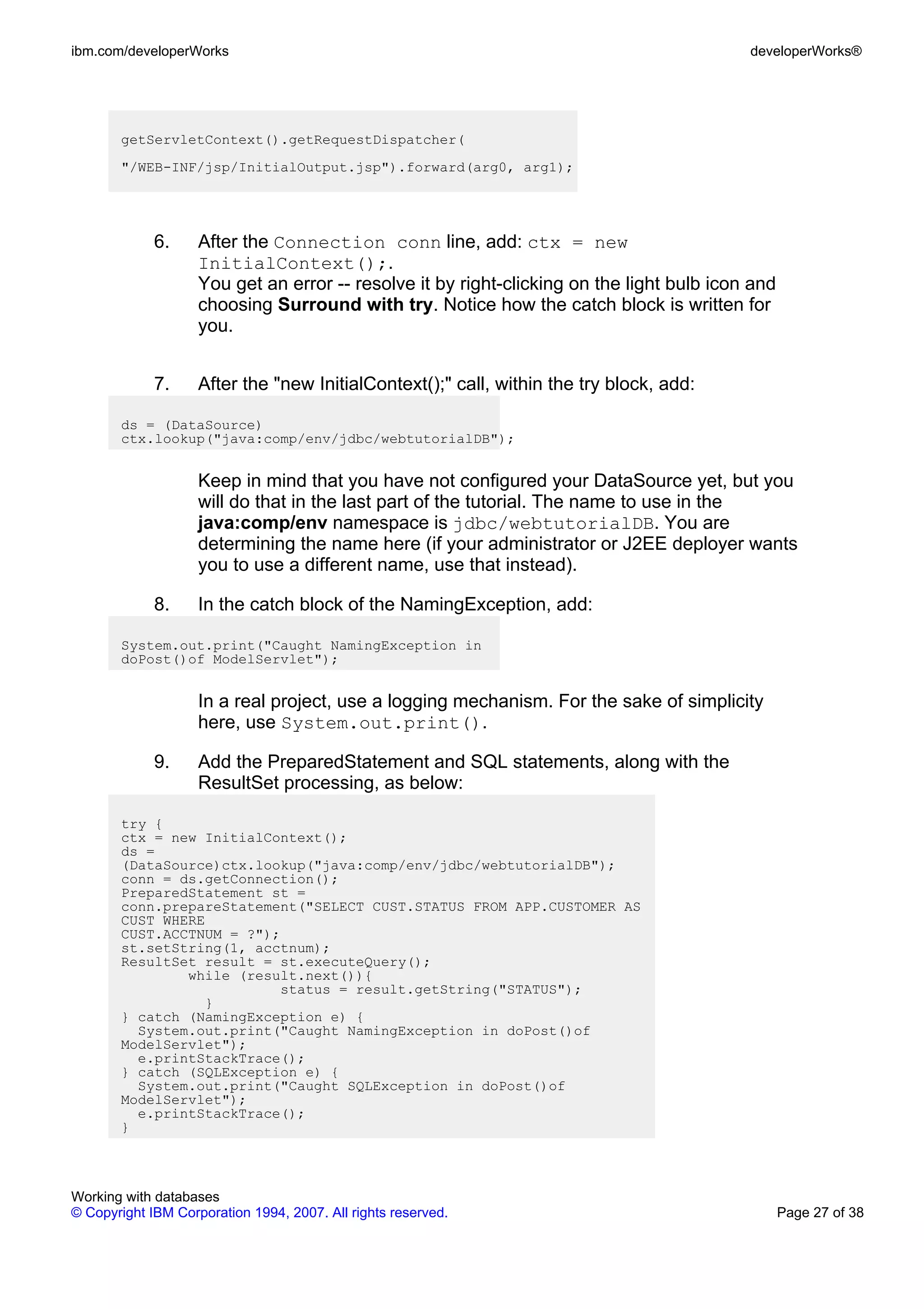 ibm.com/developerWorks                                                                     developerWorks®




       getServletContext().getRequestDispatcher(
       "/WEB-INF/jsp/InitialOutput.jsp").forward(arg0, arg1);




             6.     After the Connection conn line, add: ctx = new
                    InitialContext();.
                    You get an error -- resolve it by right-clicking on the light bulb icon and
                    choosing Surround with try. Notice how the catch block is written for
                    you.


             7.     After the "new InitialContext();" call, within the try block, add:

       ds = (DataSource)
       ctx.lookup("java:comp/env/jdbc/webtutorialDB");


                    Keep in mind that you have not configured your DataSource yet, but you
                    will do that in the last part of the tutorial. The name to use in the
                    java:comp/env namespace is jdbc/webtutorialDB. You are
                    determining the name here (if your administrator or J2EE deployer wants
                    you to use a different name, use that instead).

             8.     In the catch block of the NamingException, add:

       System.out.print("Caught NamingException in
       doPost()of ModelServlet");


                    In a real project, use a logging mechanism. For the sake of simplicity
                    here, use System.out.print().

             9.     Add the PreparedStatement and SQL statements, along with the
                    ResultSet processing, as below:

       try {
       ctx = new InitialContext();
       ds =
       (DataSource)ctx.lookup("java:comp/env/jdbc/webtutorialDB");
       conn = ds.getConnection();
       PreparedStatement st =
       conn.prepareStatement("SELECT CUST.STATUS FROM APP.CUSTOMER AS
       CUST WHERE
       CUST.ACCTNUM = ?");
       st.setString(1, acctnum);
       ResultSet result = st.executeQuery();
               while (result.next()){
                          status = result.getString("STATUS");
                 }
       } catch (NamingException e) {
         System.out.print("Caught NamingException in doPost()of
       ModelServlet");
         e.printStackTrace();
       } catch (SQLException e) {
         System.out.print("Caught SQLException in doPost()of
       ModelServlet");
         e.printStackTrace();
       }




Working with databases
© Copyright IBM Corporation 1994, 2007. All rights reserved.                                      Page 27 of 38
 