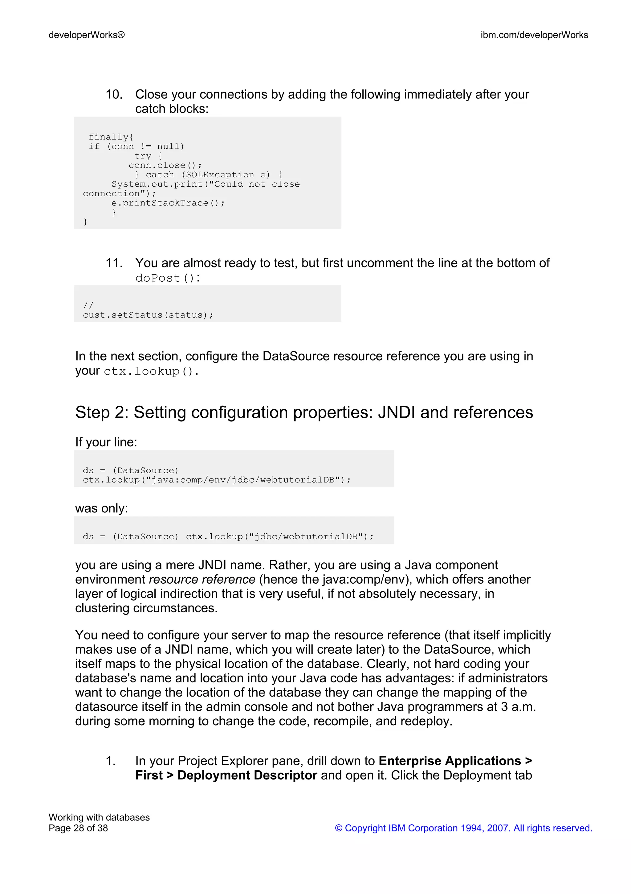 developerWorks®                                                                       ibm.com/developerWorks




            10. Close your connections by adding the following immediately after your
                catch blocks:

        finally{
        if (conn != null)
                try {
               conn.close();
                } catch (SQLException e) {
            System.out.print("Could not close
       connection");
            e.printStackTrace();
            }
       }



            11. You are almost ready to test, but first uncomment the line at the bottom of
                doPost():

       //
       cust.setStatus(status);



     In the next section, configure the DataSource resource reference you are using in
     your ctx.lookup().


     Step 2: Setting configuration properties: JNDI and references
     If your line:

       ds = (DataSource)
       ctx.lookup("java:comp/env/jdbc/webtutorialDB");


     was only:

       ds = (DataSource) ctx.lookup("jdbc/webtutorialDB");


     you are using a mere JNDI name. Rather, you are using a Java component
     environment resource reference (hence the java:comp/env), which offers another
     layer of logical indirection that is very useful, if not absolutely necessary, in
     clustering circumstances.

     You need to configure your server to map the resource reference (that itself implicitly
     makes use of a JNDI name, which you will create later) to the DataSource, which
     itself maps to the physical location of the database. Clearly, not hard coding your
     database's name and location into your Java code has advantages: if administrators
     want to change the location of the database they can change the mapping of the
     datasource itself in the admin console and not bother Java programmers at 3 a.m.
     during some morning to change the code, recompile, and redeploy.


            1.    In your Project Explorer pane, drill down to Enterprise Applications >
                  First > Deployment Descriptor and open it. Click the Deployment tab


Working with databases
Page 28 of 38                                        © Copyright IBM Corporation 1994, 2007. All rights reserved.
 