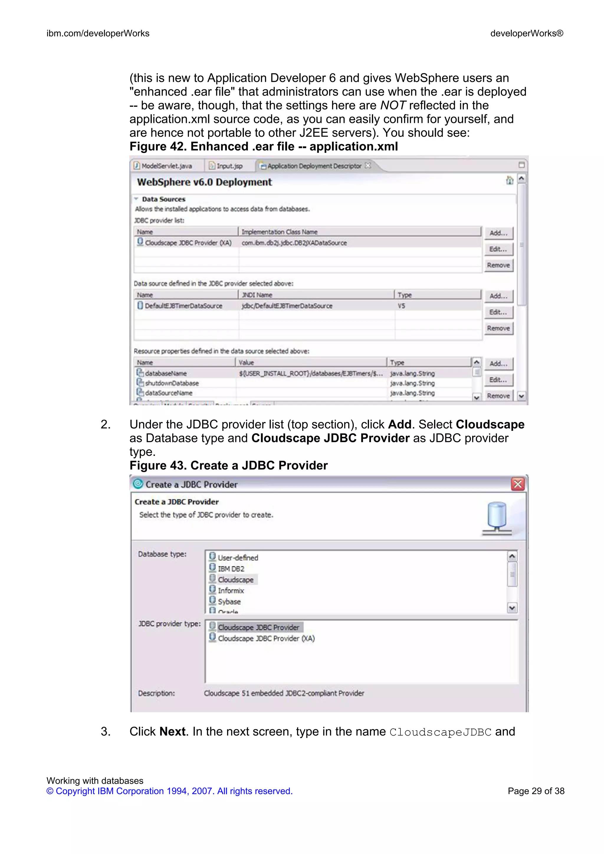ibm.com/developerWorks                                                                 developerWorks®



                    (this is new to Application Developer 6 and gives WebSphere users an
                    "enhanced .ear file" that administrators can use when the .ear is deployed
                    -- be aware, though, that the settings here are NOT reflected in the
                    application.xml source code, as you can easily confirm for yourself, and
                    are hence not portable to other J2EE servers). You should see:
                    Figure 42. Enhanced .ear file -- application.xml




             2.     Under the JDBC provider list (top section), click Add. Select Cloudscape
                    as Database type and Cloudscape JDBC Provider as JDBC provider
                    type.
                    Figure 43. Create a JDBC Provider




             3.     Click Next. In the next screen, type in the name CloudscapeJDBC and


Working with databases
© Copyright IBM Corporation 1994, 2007. All rights reserved.                              Page 29 of 38
 