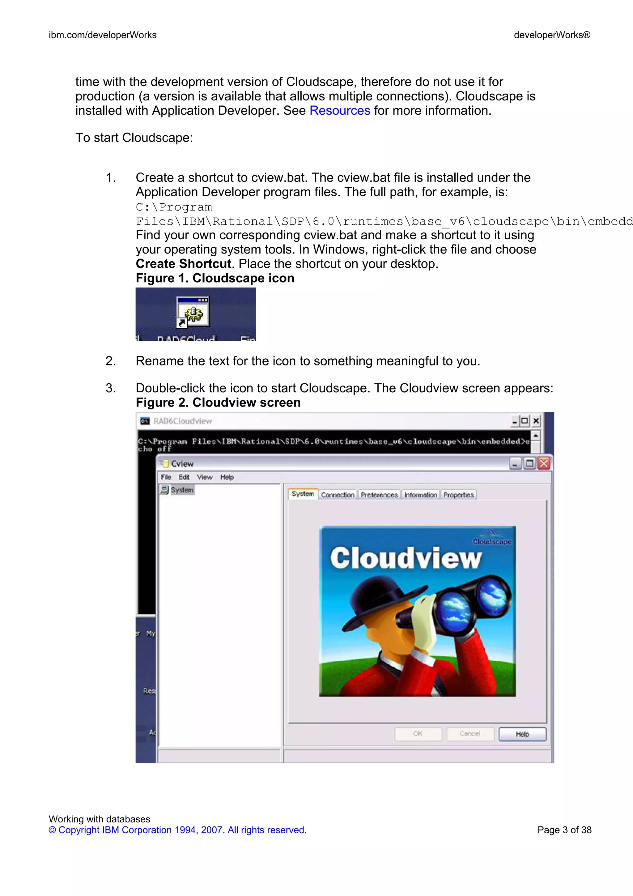 ibm.com/developerWorks                                                               developerWorks®



      time with the development version of Cloudscape, therefore do not use it for
      production (a version is available that allows multiple connections). Cloudscape is
      installed with Application Developer. See Resources for more information.

      To start Cloudscape:


             1.     Create a shortcut to cview.bat. The cview.bat file is installed under the
                    Application Developer program files. The full path, for example, is:
                    C:Program
                    FilesIBMRationalSDP6.0runtimesbase_v6cloudscapebinembedd
                    Find your own corresponding cview.bat and make a shortcut to it using
                    your operating system tools. In Windows, right-click the file and choose
                    Create Shortcut. Place the shortcut on your desktop.
                    Figure 1. Cloudscape icon




             2.     Rename the text for the icon to something meaningful to you.

             3.     Double-click the icon to start Cloudscape. The Cloudview screen appears:
                    Figure 2. Cloudview screen




Working with databases
© Copyright IBM Corporation 1994, 2007. All rights reserved.                                Page 3 of 38
 