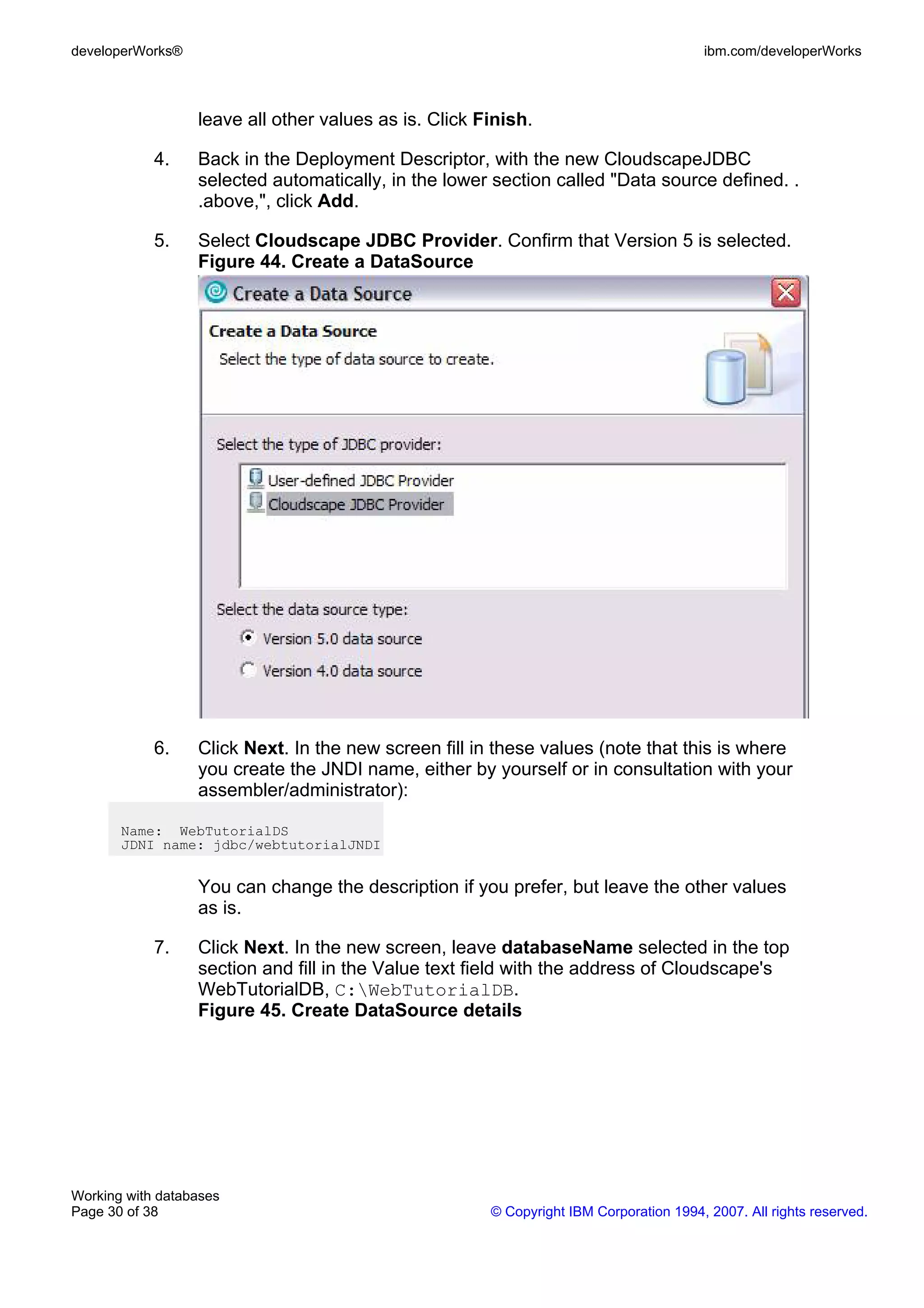 developerWorks®                                                                         ibm.com/developerWorks



                  leave all other values as is. Click Finish.

            4.    Back in the Deployment Descriptor, with the new CloudscapeJDBC
                  selected automatically, in the lower section called "Data source defined. .
                  .above,", click Add.

            5.    Select Cloudscape JDBC Provider. Confirm that Version 5 is selected.
                  Figure 44. Create a DataSource




            6.    Click Next. In the new screen fill in these values (note that this is where
                  you create the JNDI name, either by yourself or in consultation with your
                  assembler/administrator):

       Name: WebTutorialDS
       JDNI name: jdbc/webtutorialJNDI


                  You can change the description if you prefer, but leave the other values
                  as is.

            7.    Click Next. In the new screen, leave databaseName selected in the top
                  section and fill in the Value text field with the address of Cloudscape's
                  WebTutorialDB, C:WebTutorialDB.
                  Figure 45. Create DataSource details




Working with databases
Page 30 of 38                                          © Copyright IBM Corporation 1994, 2007. All rights reserved.
 