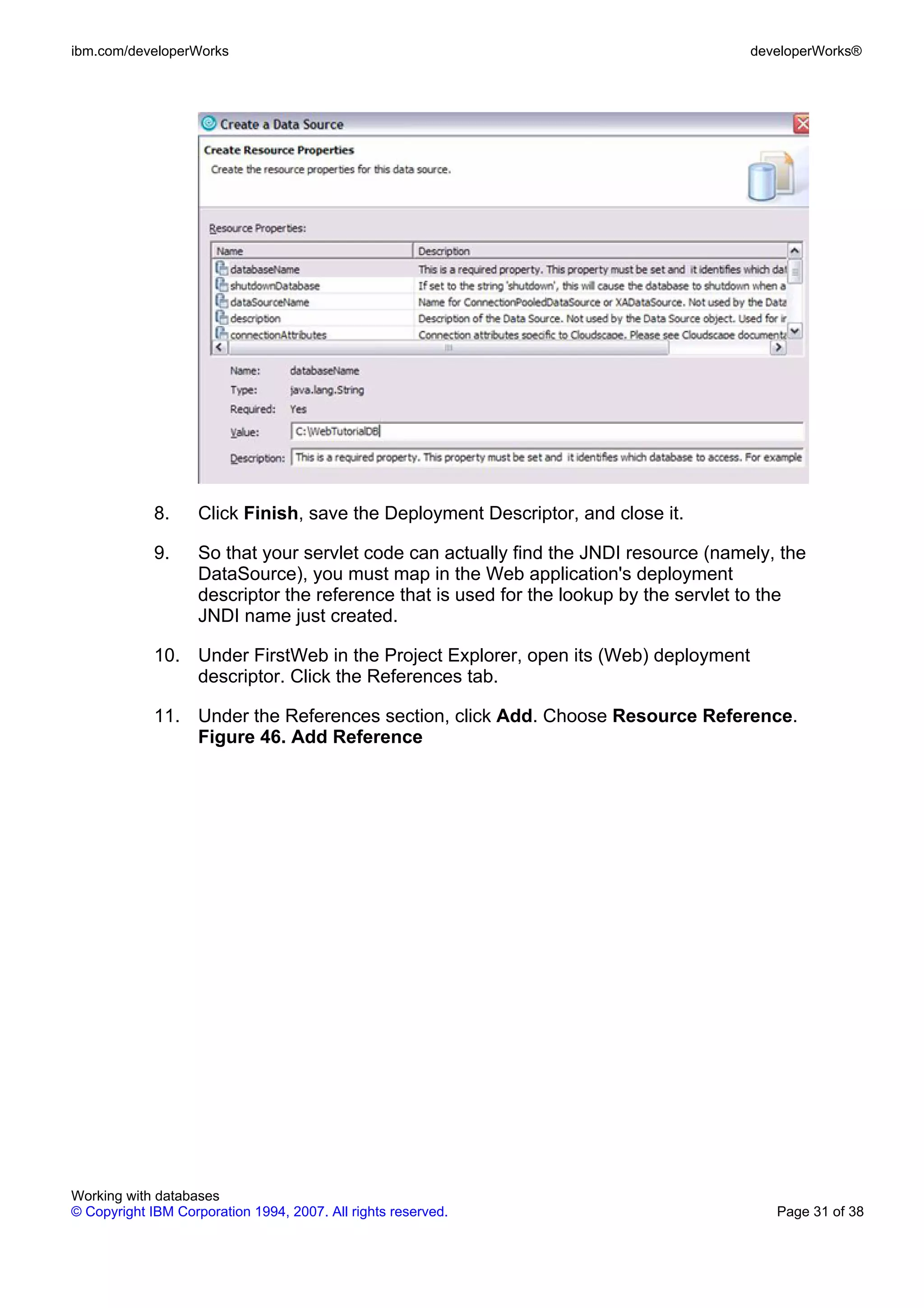 ibm.com/developerWorks                                                                 developerWorks®




             8.     Click Finish, save the Deployment Descriptor, and close it.

             9.     So that your servlet code can actually find the JNDI resource (namely, the
                    DataSource), you must map in the Web application's deployment
                    descriptor the reference that is used for the lookup by the servlet to the
                    JNDI name just created.

             10. Under FirstWeb in the Project Explorer, open its (Web) deployment
                 descriptor. Click the References tab.

             11. Under the References section, click Add. Choose Resource Reference.
                 Figure 46. Add Reference




Working with databases
© Copyright IBM Corporation 1994, 2007. All rights reserved.                              Page 31 of 38
 