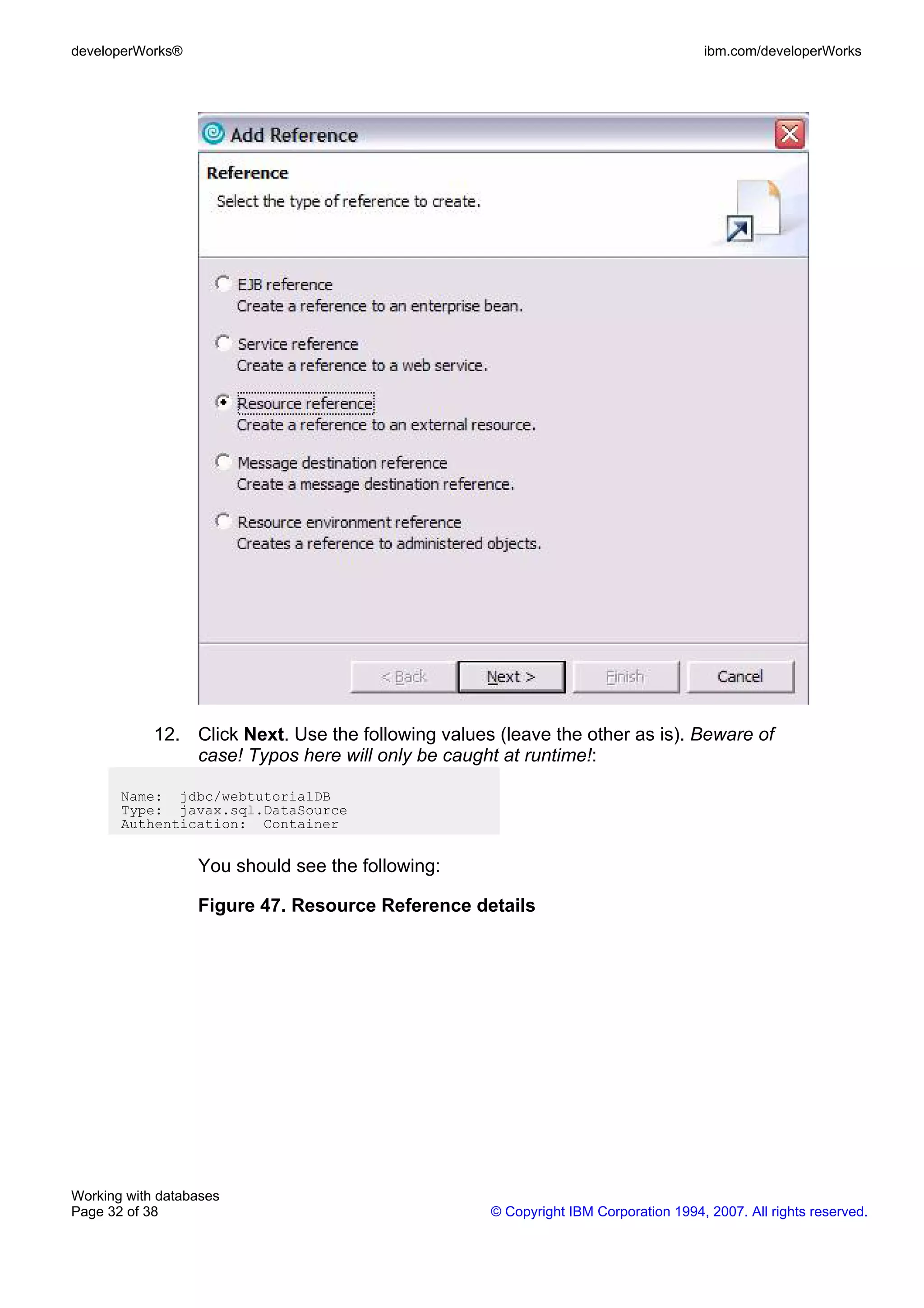 developerWorks®                                                                      ibm.com/developerWorks




            12. Click Next. Use the following values (leave the other as is). Beware of
                case! Typos here will only be caught at runtime!:

       Name: jdbc/webtutorialDB
       Type: javax.sql.DataSource
       Authentication: Container


                  You should see the following:

                  Figure 47. Resource Reference details




Working with databases
Page 32 of 38                                       © Copyright IBM Corporation 1994, 2007. All rights reserved.
 