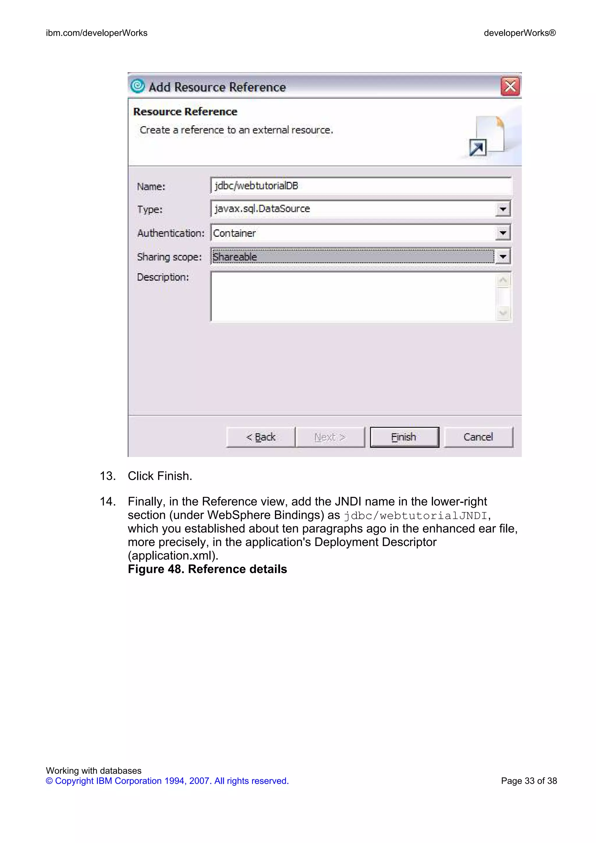 ibm.com/developerWorks                                                            developerWorks®




             13. Click Finish.

             14. Finally, in the Reference view, add the JNDI name in the lower-right
                 section (under WebSphere Bindings) as jdbc/webtutorialJNDI,
                 which you established about ten paragraphs ago in the enhanced ear file,
                 more precisely, in the application's Deployment Descriptor
                 (application.xml).
                 Figure 48. Reference details




Working with databases
© Copyright IBM Corporation 1994, 2007. All rights reserved.                         Page 33 of 38
 