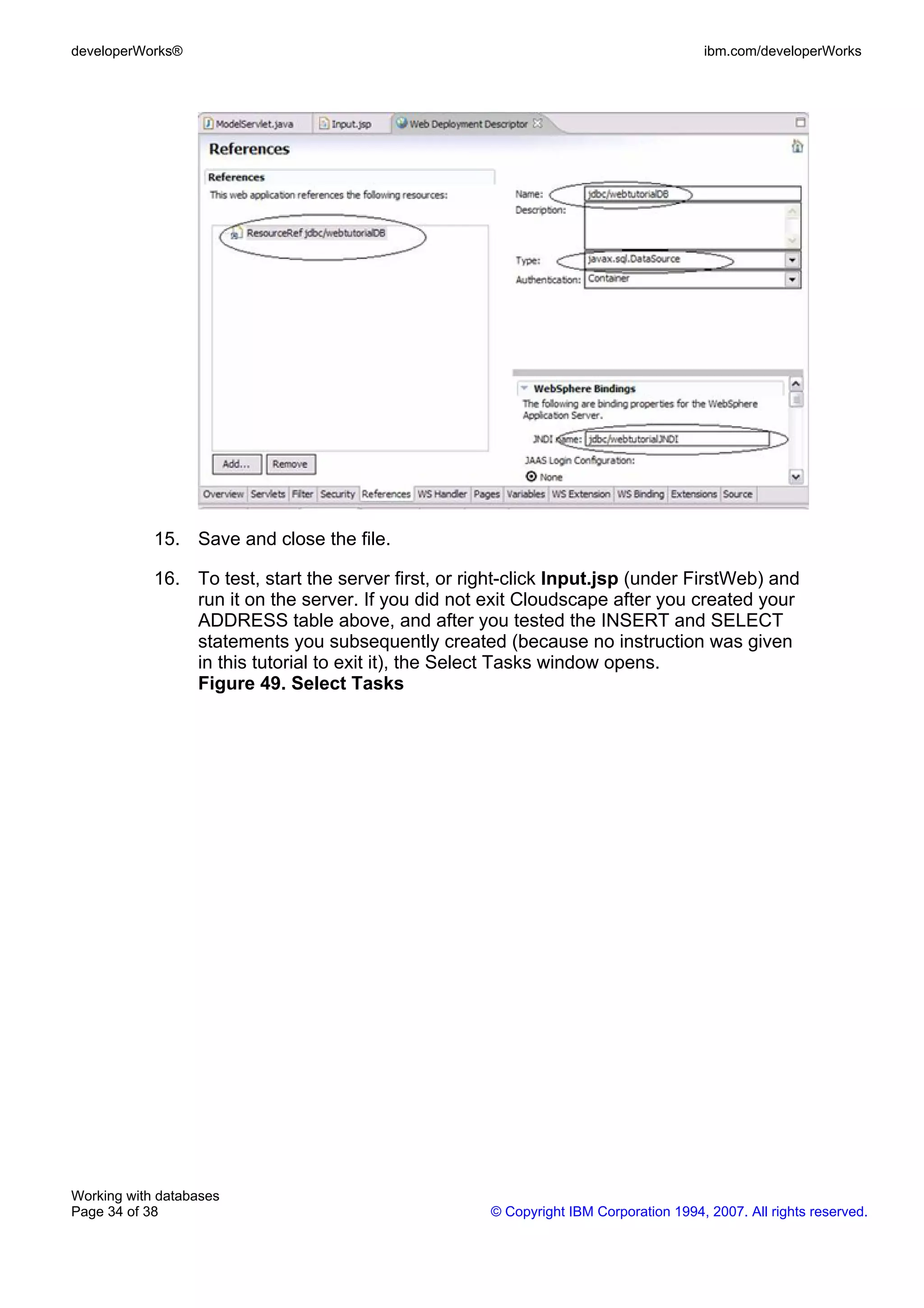 developerWorks®                                                                        ibm.com/developerWorks




            15. Save and close the file.

            16. To test, start the server first, or right-click Input.jsp (under FirstWeb) and
                run it on the server. If you did not exit Cloudscape after you created your
                ADDRESS table above, and after you tested the INSERT and SELECT
                statements you subsequently created (because no instruction was given
                in this tutorial to exit it), the Select Tasks window opens.
                Figure 49. Select Tasks




Working with databases
Page 34 of 38                                         © Copyright IBM Corporation 1994, 2007. All rights reserved.
 