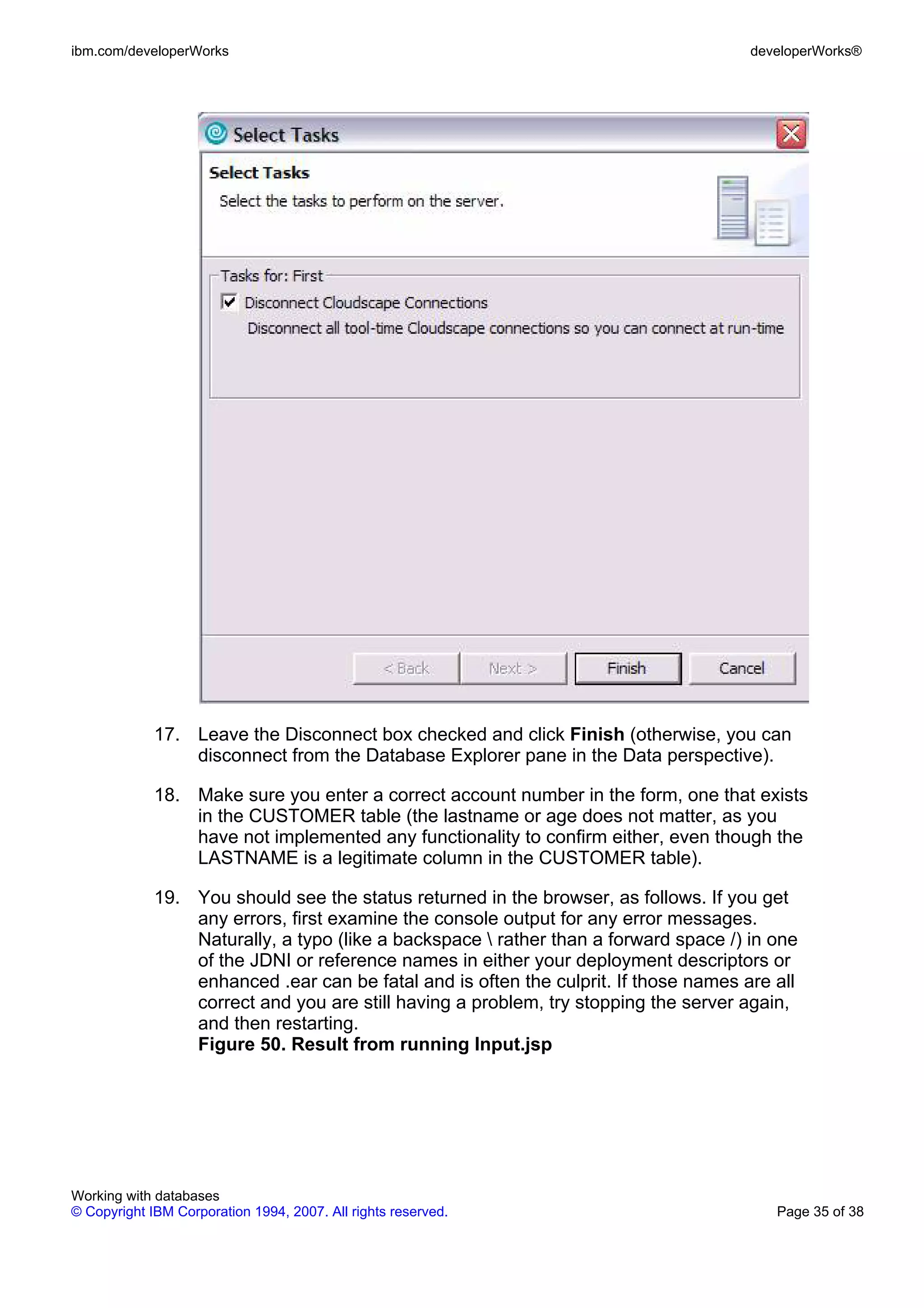 ibm.com/developerWorks                                                                developerWorks®




             17. Leave the Disconnect box checked and click Finish (otherwise, you can
                 disconnect from the Database Explorer pane in the Data perspective).

             18. Make sure you enter a correct account number in the form, one that exists
                 in the CUSTOMER table (the lastname or age does not matter, as you
                 have not implemented any functionality to confirm either, even though the
                 LASTNAME is a legitimate column in the CUSTOMER table).

             19. You should see the status returned in the browser, as follows. If you get
                 any errors, first examine the console output for any error messages.
                 Naturally, a typo (like a backspace  rather than a forward space /) in one
                 of the JDNI or reference names in either your deployment descriptors or
                 enhanced .ear can be fatal and is often the culprit. If those names are all
                 correct and you are still having a problem, try stopping the server again,
                 and then restarting.
                 Figure 50. Result from running Input.jsp




Working with databases
© Copyright IBM Corporation 1994, 2007. All rights reserved.                             Page 35 of 38
 