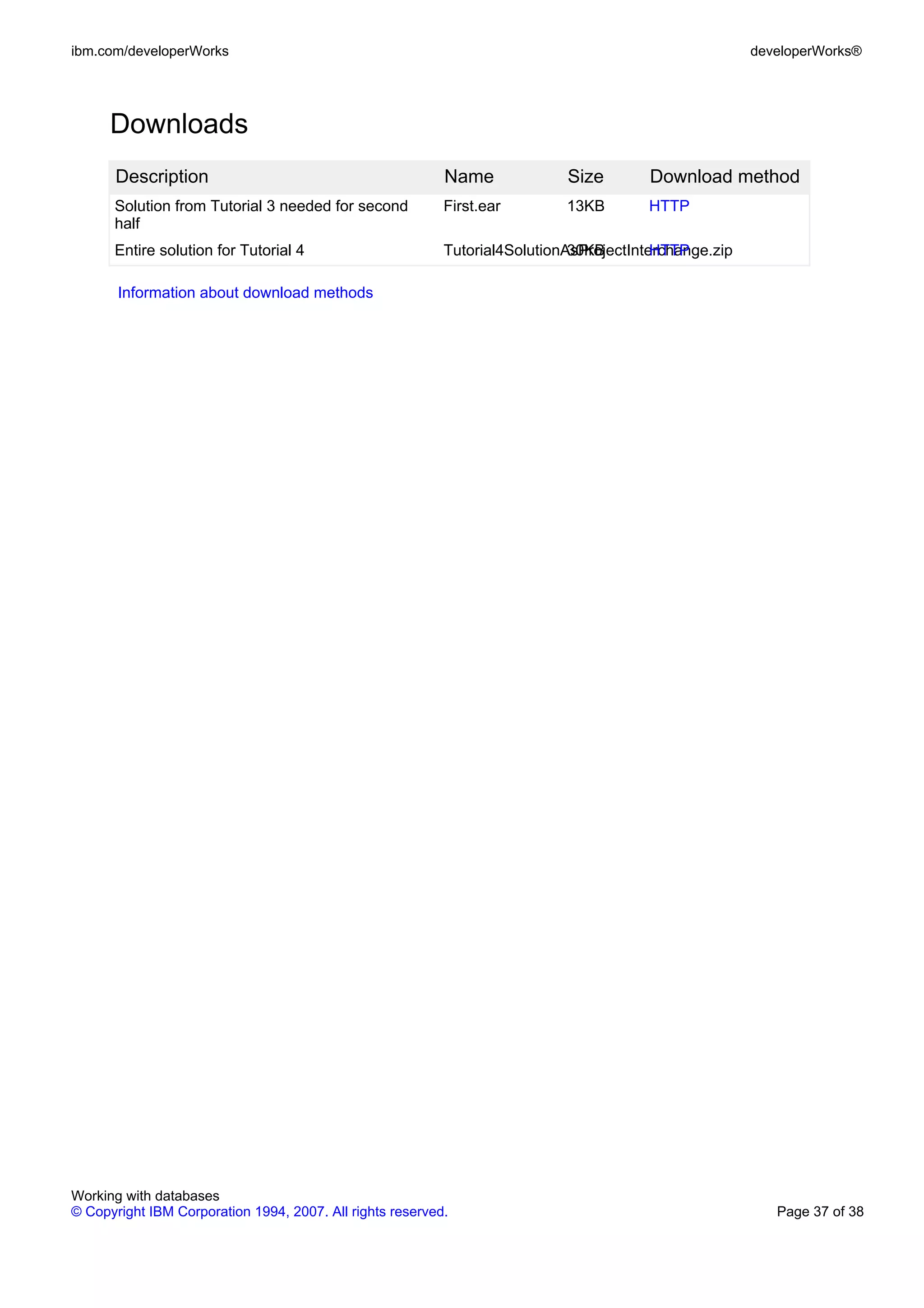 ibm.com/developerWorks                                                                                 developerWorks®




      Downloads
       Description                                         Name             Size        Download method
      Solution from Tutorial 3 needed for second           First.ear        13KB        HTTP
      half
      Entire solution for Tutorial 4                       Tutorial4SolutionAsProjectInterchange.zip
                                                                             30KB        HTTP

       Information about download methods




Working with databases
© Copyright IBM Corporation 1994, 2007. All rights reserved.                                              Page 37 of 38
 