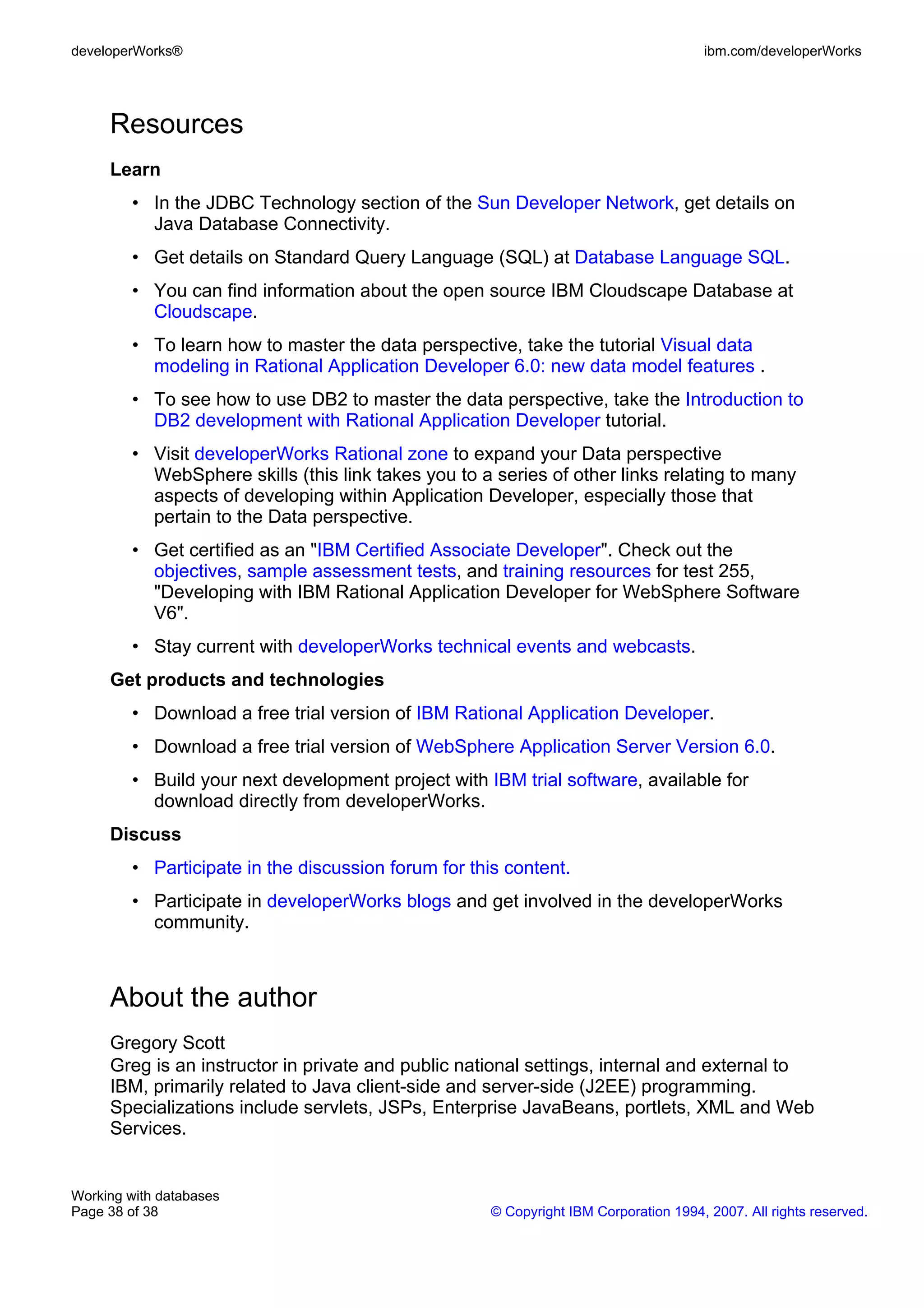 developerWorks®                                                                        ibm.com/developerWorks




     Resources
     Learn
         • In the JDBC Technology section of the Sun Developer Network, get details on
           Java Database Connectivity.
         • Get details on Standard Query Language (SQL) at Database Language SQL.
         • You can find information about the open source IBM Cloudscape Database at
           Cloudscape.
         • To learn how to master the data perspective, take the tutorial Visual data
           modeling in Rational Application Developer 6.0: new data model features .
         • To see how to use DB2 to master the data perspective, take the Introduction to
           DB2 development with Rational Application Developer tutorial.
         • Visit developerWorks Rational zone to expand your Data perspective
           WebSphere skills (this link takes you to a series of other links relating to many
           aspects of developing within Application Developer, especially those that
           pertain to the Data perspective.
         • Get certified as an "IBM Certified Associate Developer". Check out the
           objectives, sample assessment tests, and training resources for test 255,
           "Developing with IBM Rational Application Developer for WebSphere Software
           V6".
         • Stay current with developerWorks technical events and webcasts.
     Get products and technologies
         • Download a free trial version of IBM Rational Application Developer.
         • Download a free trial version of WebSphere Application Server Version 6.0.
         • Build your next development project with IBM trial software, available for
           download directly from developerWorks.
     Discuss
         • Participate in the discussion forum for this content.
         • Participate in developerWorks blogs and get involved in the developerWorks
           community.



     About the author
     Gregory Scott
     Greg is an instructor in private and public national settings, internal and external to
     IBM, primarily related to Java client-side and server-side (J2EE) programming.
     Specializations include servlets, JSPs, Enterprise JavaBeans, portlets, XML and Web
     Services.


Working with databases
Page 38 of 38                                         © Copyright IBM Corporation 1994, 2007. All rights reserved.
 
