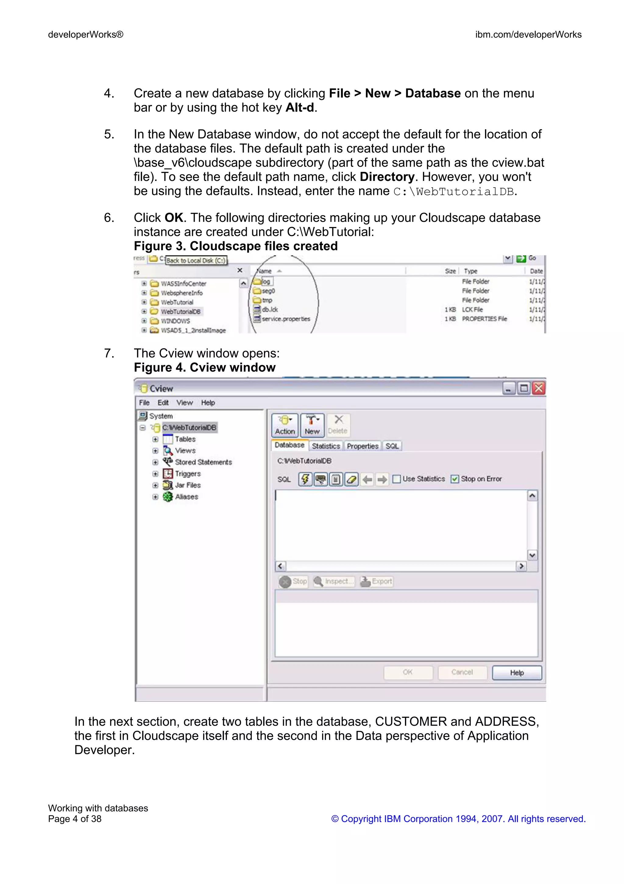 developerWorks®                                                                       ibm.com/developerWorks




            4.    Create a new database by clicking File > New > Database on the menu
                  bar or by using the hot key Alt-d.

            5.    In the New Database window, do not accept the default for the location of
                  the database files. The default path is created under the
                  base_v6cloudscape subdirectory (part of the same path as the cview.bat
                  file). To see the default path name, click Directory. However, you won't
                  be using the defaults. Instead, enter the name C:WebTutorialDB.

            6.    Click OK. The following directories making up your Cloudscape database
                  instance are created under C:WebTutorial:
                  Figure 3. Cloudscape files created




            7.    The Cview window opens:
                  Figure 4. Cview window




     In the next section, create two tables in the database, CUSTOMER and ADDRESS,
     the first in Cloudscape itself and the second in the Data perspective of Application
     Developer.



Working with databases
Page 4 of 38                                         © Copyright IBM Corporation 1994, 2007. All rights reserved.
 