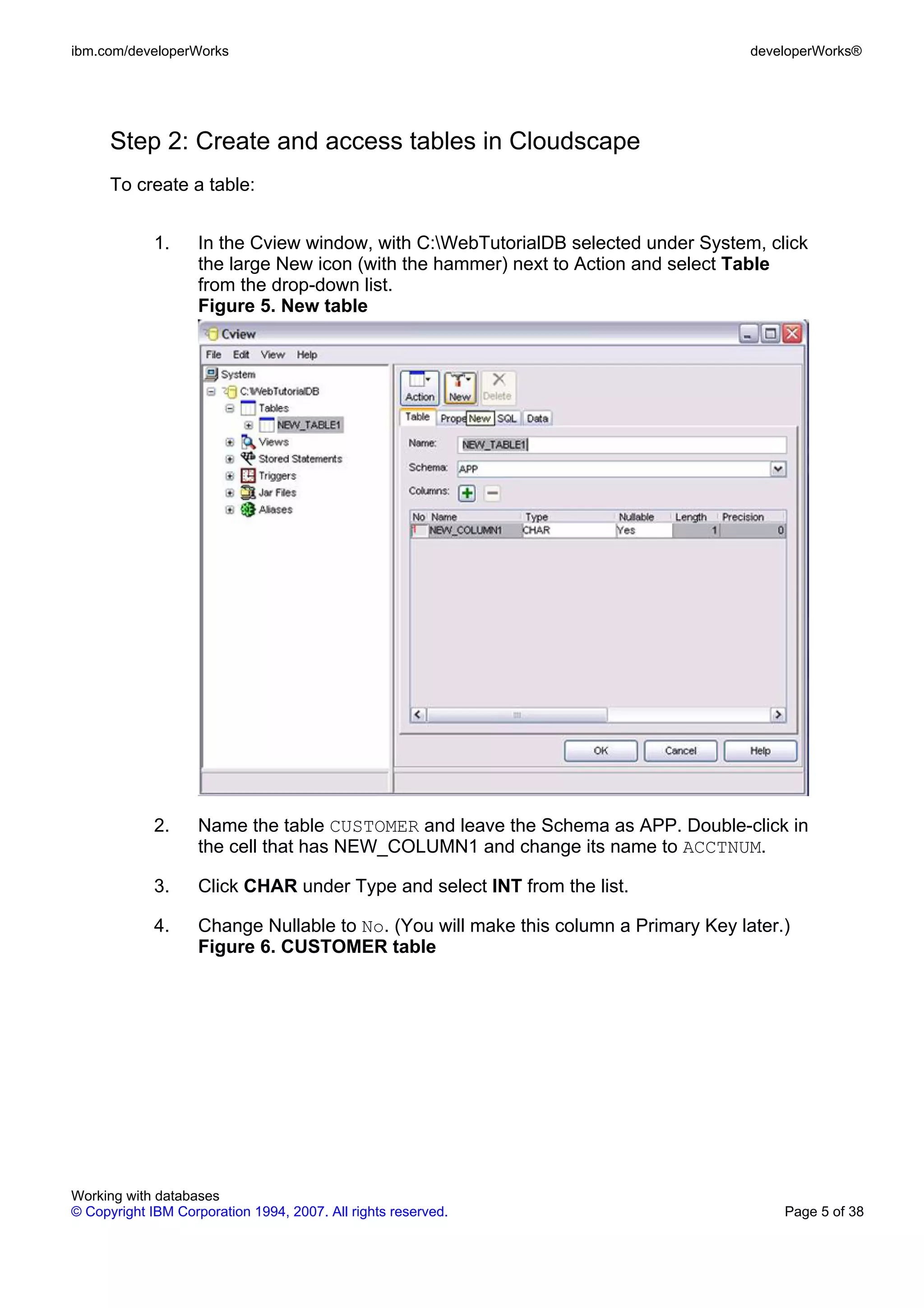 ibm.com/developerWorks                                                                developerWorks®




      Step 2: Create and access tables in Cloudscape
      To create a table:


             1.     In the Cview window, with C:WebTutorialDB selected under System, click
                    the large New icon (with the hammer) next to Action and select Table
                    from the drop-down list.
                    Figure 5. New table




             2.     Name the table CUSTOMER and leave the Schema as APP. Double-click in
                    the cell that has NEW_COLUMN1 and change its name to ACCTNUM.

             3.     Click CHAR under Type and select INT from the list.

             4.     Change Nullable to No. (You will make this column a Primary Key later.)
                    Figure 6. CUSTOMER table




Working with databases
© Copyright IBM Corporation 1994, 2007. All rights reserved.                              Page 5 of 38
 