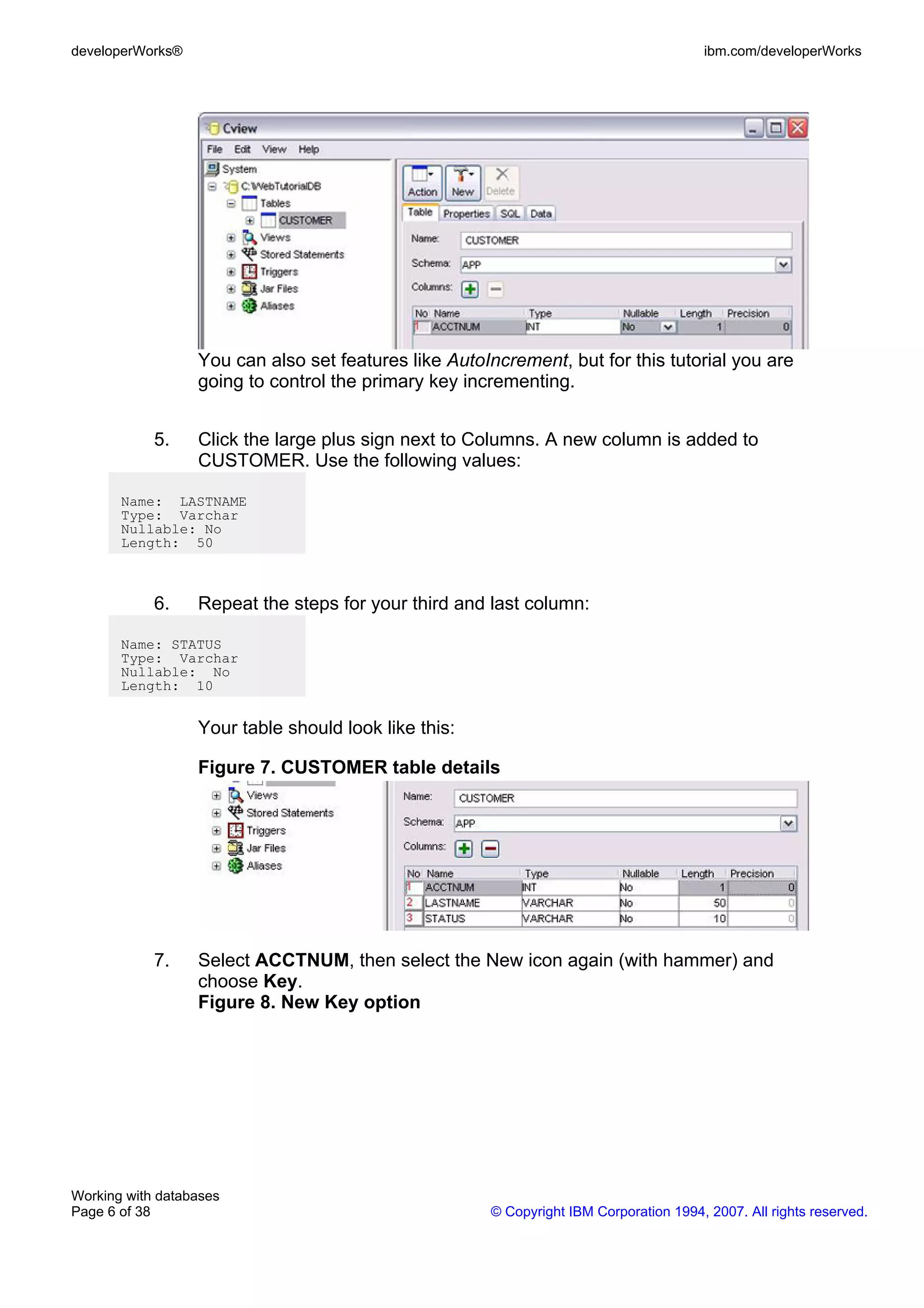 developerWorks®                                                                        ibm.com/developerWorks




                  You can also set features like AutoIncrement, but for this tutorial you are
                  going to control the primary key incrementing.


            5.    Click the large plus sign next to Columns. A new column is added to
                  CUSTOMER. Use the following values:

       Name: LASTNAME
       Type: Varchar
       Nullable: No
       Length: 50



            6.    Repeat the steps for your third and last column:

       Name: STATUS
       Type: Varchar
       Nullable: No
       Length: 10


                  Your table should look like this:

                  Figure 7. CUSTOMER table details




            7.    Select ACCTNUM, then select the New icon again (with hammer) and
                  choose Key.
                  Figure 8. New Key option




Working with databases
Page 6 of 38                                          © Copyright IBM Corporation 1994, 2007. All rights reserved.
 