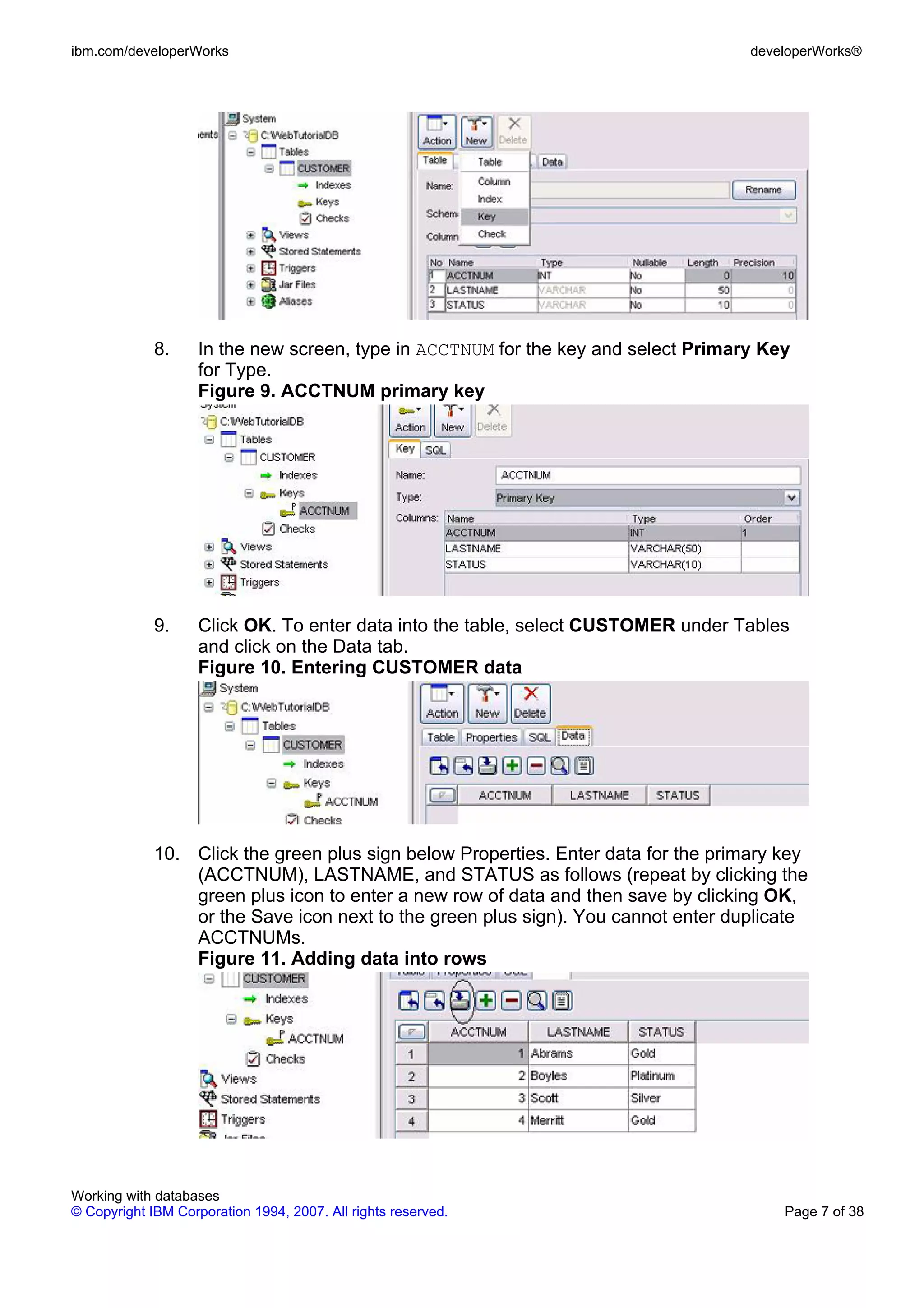 ibm.com/developerWorks                                                              developerWorks®




             8.     In the new screen, type in ACCTNUM for the key and select Primary Key
                    for Type.
                    Figure 9. ACCTNUM primary key




             9.     Click OK. To enter data into the table, select CUSTOMER under Tables
                    and click on the Data tab.
                    Figure 10. Entering CUSTOMER data




             10. Click the green plus sign below Properties. Enter data for the primary key
                 (ACCTNUM), LASTNAME, and STATUS as follows (repeat by clicking the
                 green plus icon to enter a new row of data and then save by clicking OK,
                 or the Save icon next to the green plus sign). You cannot enter duplicate
                 ACCTNUMs.
                 Figure 11. Adding data into rows




Working with databases
© Copyright IBM Corporation 1994, 2007. All rights reserved.                            Page 7 of 38
 