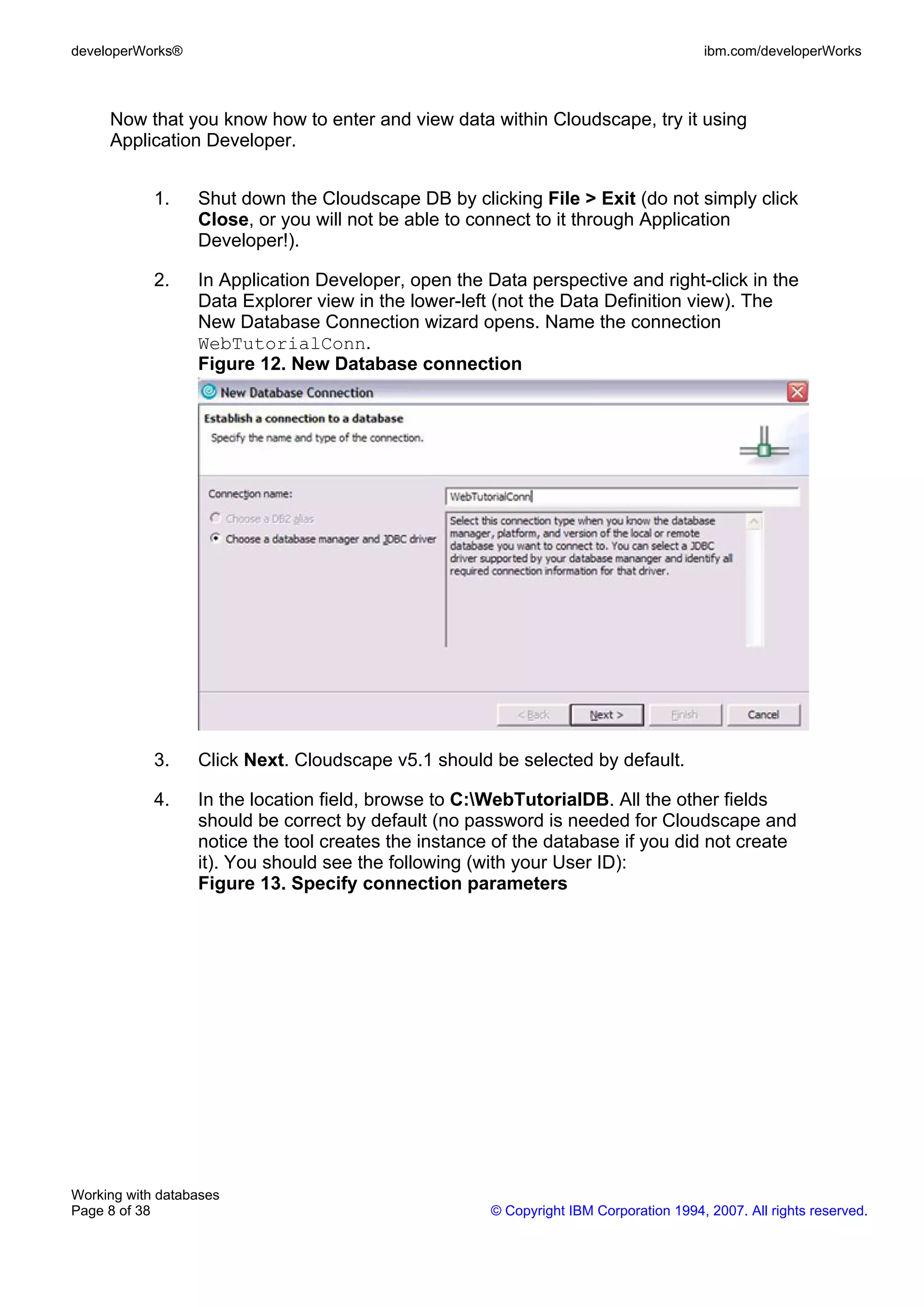 developerWorks®                                                                        ibm.com/developerWorks



     Now that you know how to enter and view data within Cloudscape, try it using
     Application Developer.


            1.    Shut down the Cloudscape DB by clicking File > Exit (do not simply click
                  Close, or you will not be able to connect to it through Application
                  Developer!).

            2.    In Application Developer, open the Data perspective and right-click in the
                  Data Explorer view in the lower-left (not the Data Definition view). The
                  New Database Connection wizard opens. Name the connection
                  WebTutorialConn.
                  Figure 12. New Database connection




            3.    Click Next. Cloudscape v5.1 should be selected by default.

            4.    In the location field, browse to C:WebTutorialDB. All the other fields
                  should be correct by default (no password is needed for Cloudscape and
                  notice the tool creates the instance of the database if you did not create
                  it). You should see the following (with your User ID):
                  Figure 13. Specify connection parameters




Working with databases
Page 8 of 38                                          © Copyright IBM Corporation 1994, 2007. All rights reserved.
 