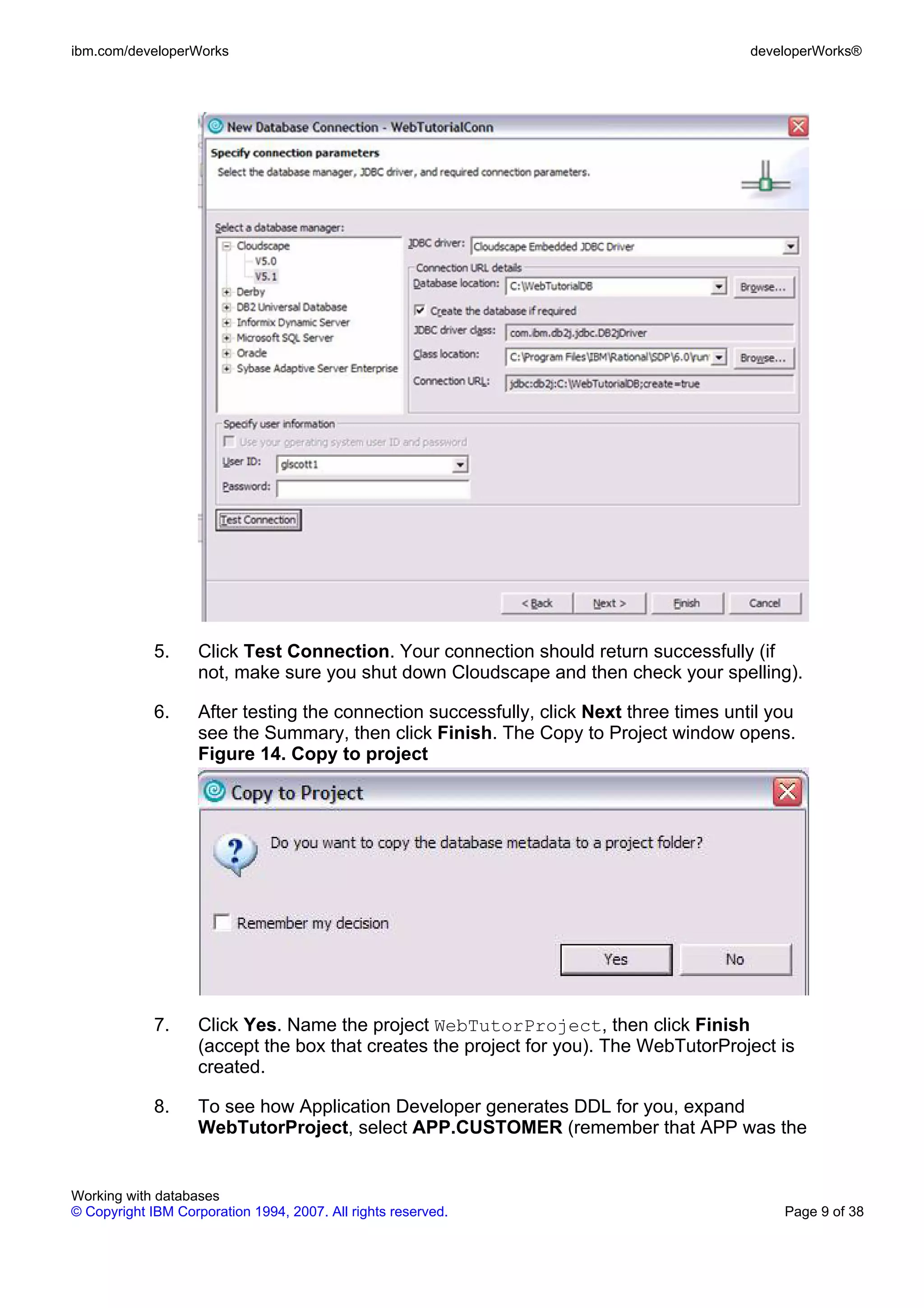 ibm.com/developerWorks                                                                   developerWorks®




             5.     Click Test Connection. Your connection should return successfully (if
                    not, make sure you shut down Cloudscape and then check your spelling).

             6.     After testing the connection successfully, click Next three times until you
                    see the Summary, then click Finish. The Copy to Project window opens.
                    Figure 14. Copy to project




             7.     Click Yes. Name the project WebTutorProject, then click Finish
                    (accept the box that creates the project for you). The WebTutorProject is
                    created.

             8.     To see how Application Developer generates DDL for you, expand
                    WebTutorProject, select APP.CUSTOMER (remember that APP was the


Working with databases
© Copyright IBM Corporation 1994, 2007. All rights reserved.                                 Page 9 of 38
 