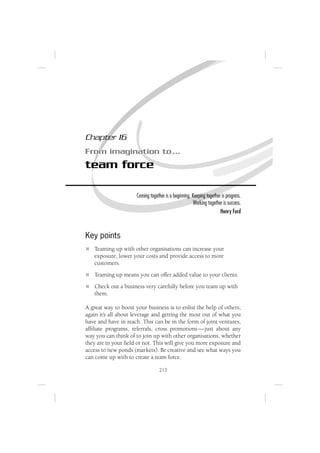 Chapter 16
From imagination to …
team force

                      Coming together is a beginning. Keeping together is progress.
                                                       Working together is success.
                                                                      Henry Ford



Key points
   Teaming up with other organisations can increase your
   exposure, lower your costs and provide access to more
   customers.
   Teaming up means you can offer added value to your clients.
   Check out a business very carefully before you team up with
   them.

A great way to boost your business is to enlist the help of others;
again it’s all about leverage and getting the most out of what you
have and have in reach. This can be in the form of joint ventures,
afﬁliate programs, referrals, cross promotions — just about any
way you can think of to join up with other organisations, whether
they are in your ﬁeld or not. This will give you more exposure and
access to new ponds (markets). Be creative and see what ways you
can come up with to create a team force.

                                   213
 