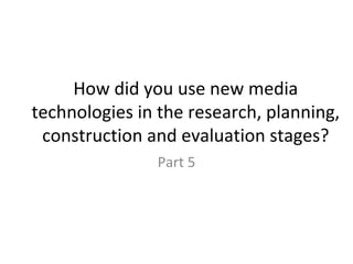 How did you use new media technologies in the research, planning, construction and evaluation stages? Part 5 