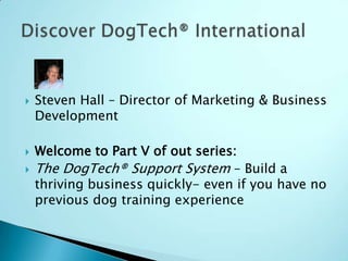 Steven Hall – Director of Marketing & Business Development Welcome to Part V of out series: The DogTech® Support System – Build a thriving business quickly- even if you have no previous dog training experience Discover DogTech® International 