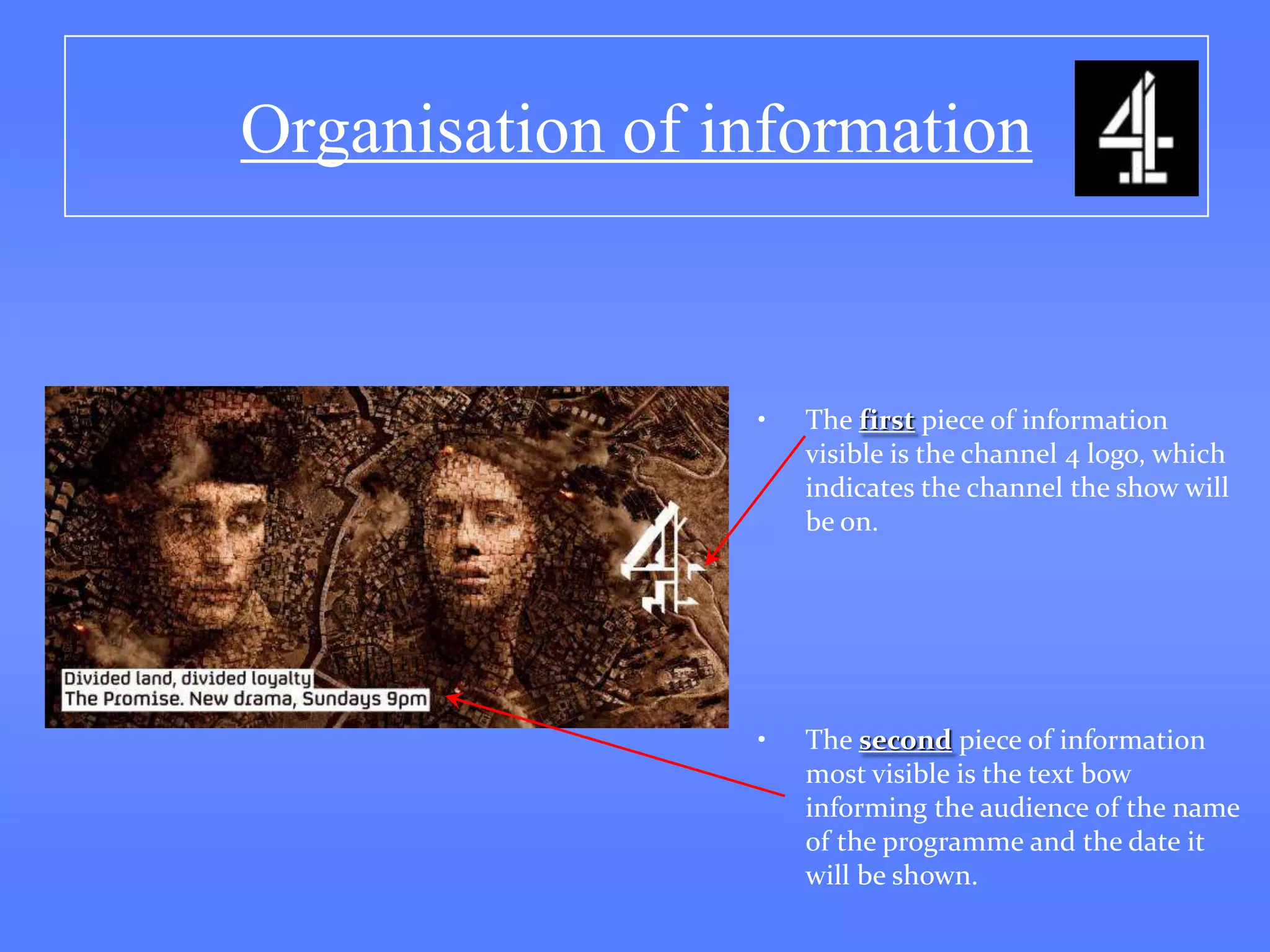 Organisation of information


                 •   The first piece of information
                     visible is the channel 4 logo, which
                     indicates the channel the show will
                     be on.




                 •   The second piece of information
                     most visible is the text bow
                     informing the audience of the name
                     of the programme and the date it
                     will be shown.
 