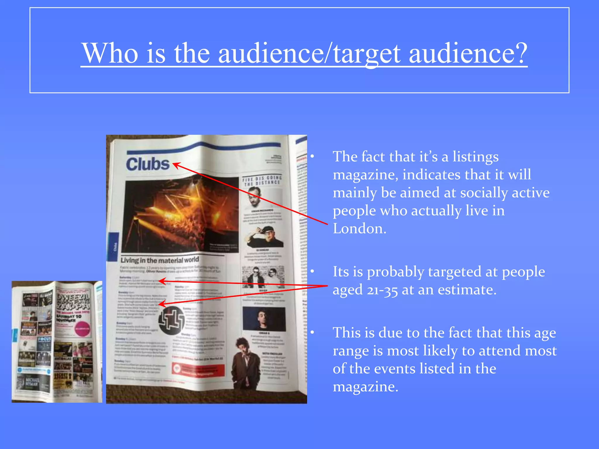 Who is the audience/target audience?


                  •   The fact that it’s a listings
                      magazine, indicates that it will
                      mainly be aimed at socially active
                      people who actually live in
                      London.

                  •   Its is probably targeted at people
                      aged 21-35 at an estimate.

                  •   This is due to the fact that this age
                      range is most likely to attend most
                      of the events listed in the
                      magazine.
 