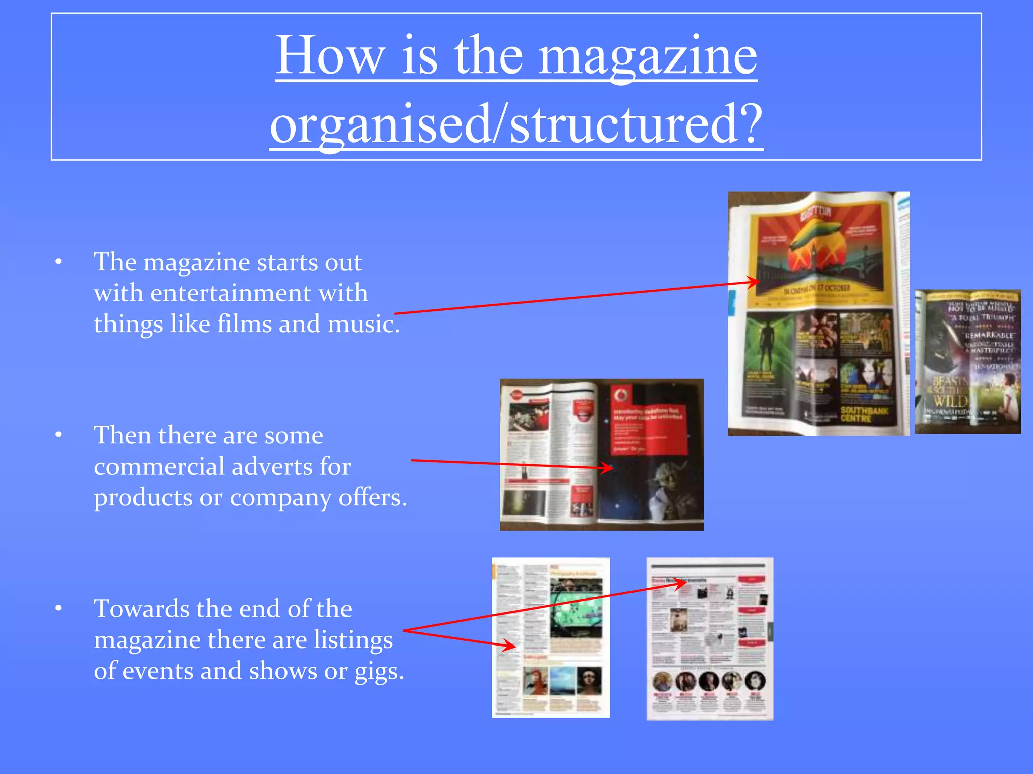 How is the magazine
                   organised/structured?

•   The magazine starts out
    with entertainment with
    things like films and music.



•   Then there are some
    commercial adverts for
    products or company offers.



•   Towards the end of the
    magazine there are listings
    of events and shows or gigs.
 