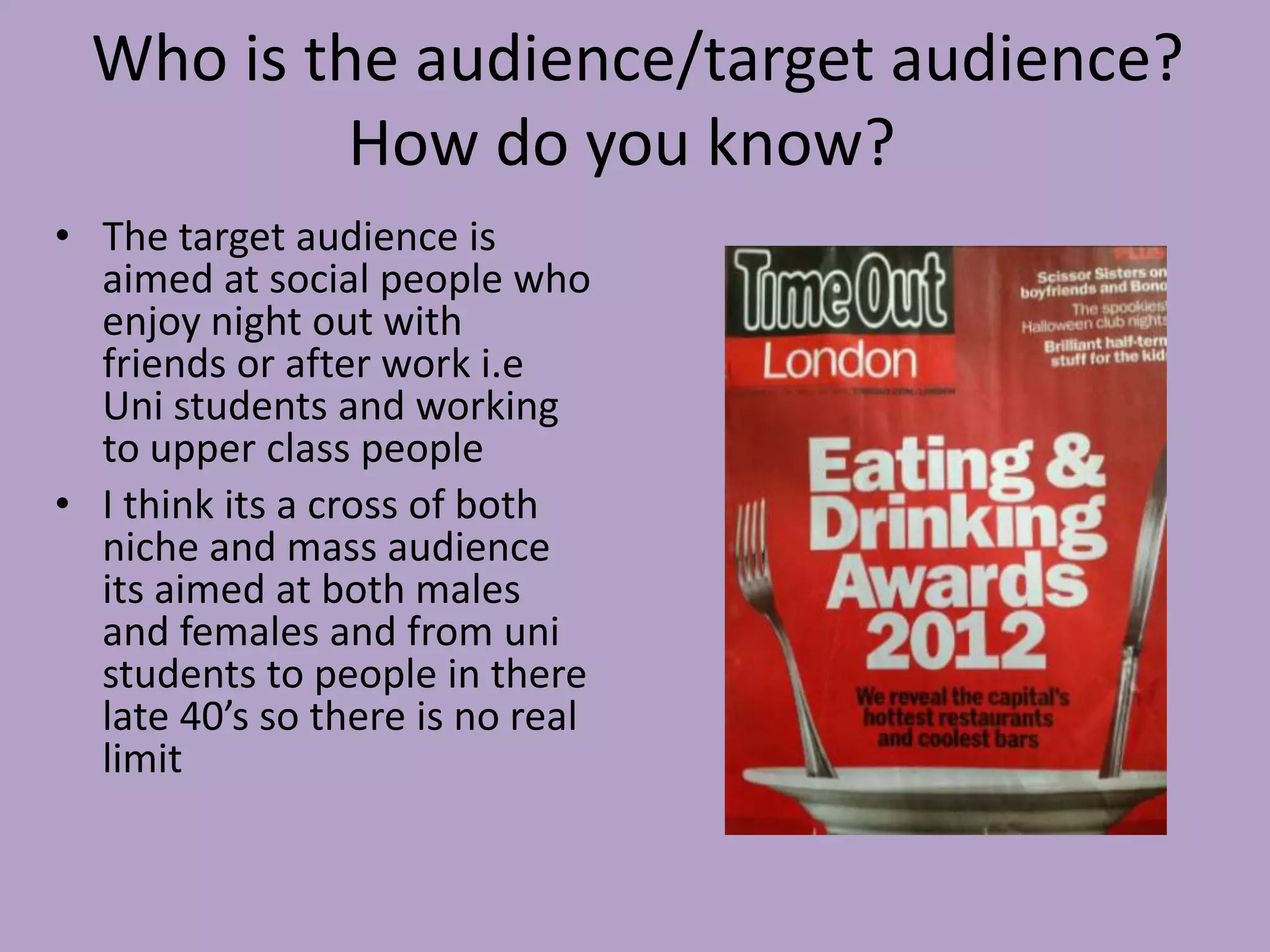 Who is the audience/target audience?
           How do you know?
• The target audience is
  aimed at social people who
  enjoy night out with
  friends or after work i.e
  Uni students and working
  to upper class people
• I think its a cross of both
  niche and mass audience
  its aimed at both males
  and females and from uni
  students to people in there
  late 40’s so there is no real
  limit
 