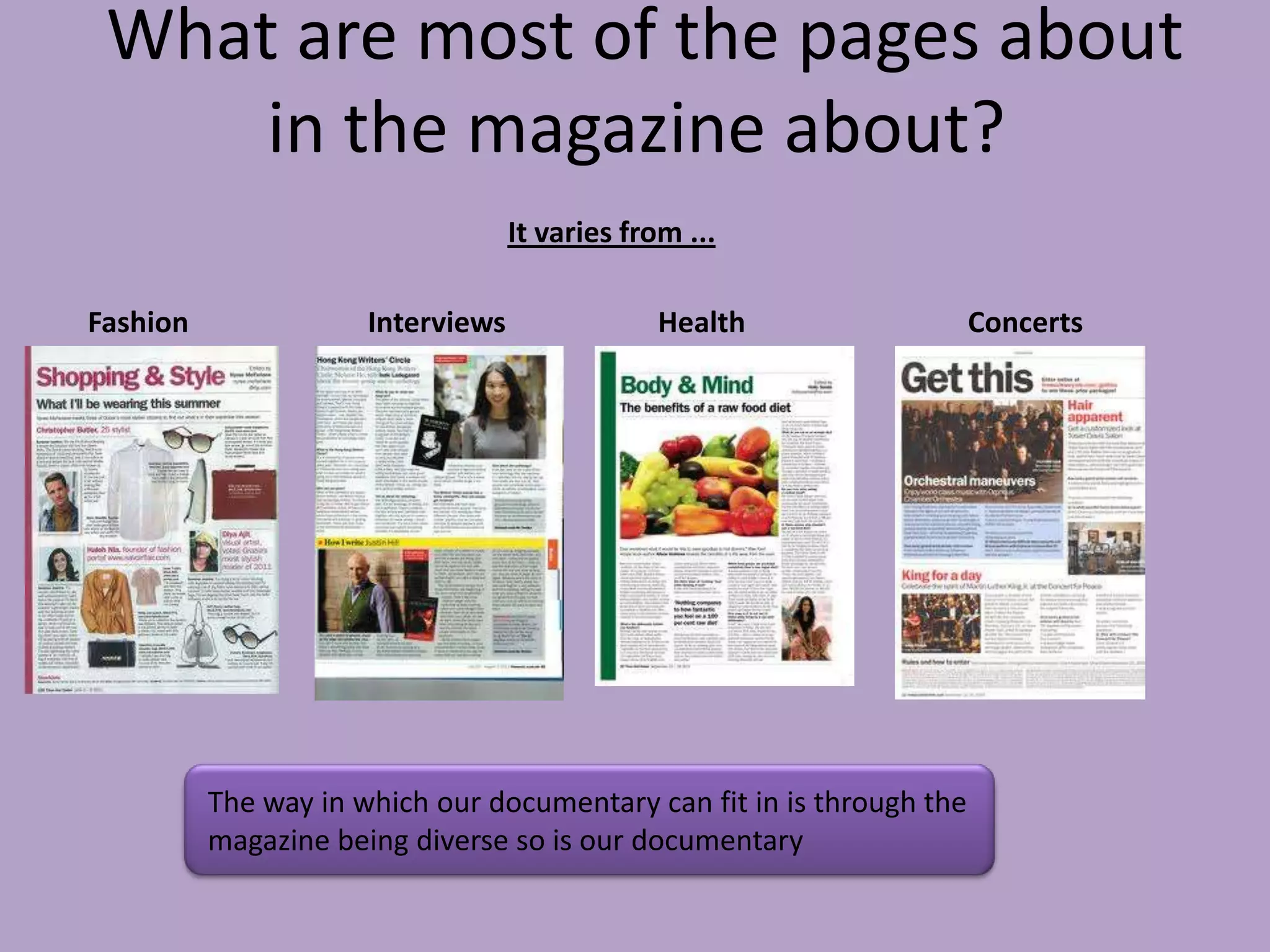 What are most of the pages about
     in the magazine about?
                                   It varies from ...

Fashion               Interviews               Health                  Concerts




          The way in which our documentary can fit in is through the
          magazine being diverse so is our documentary
 