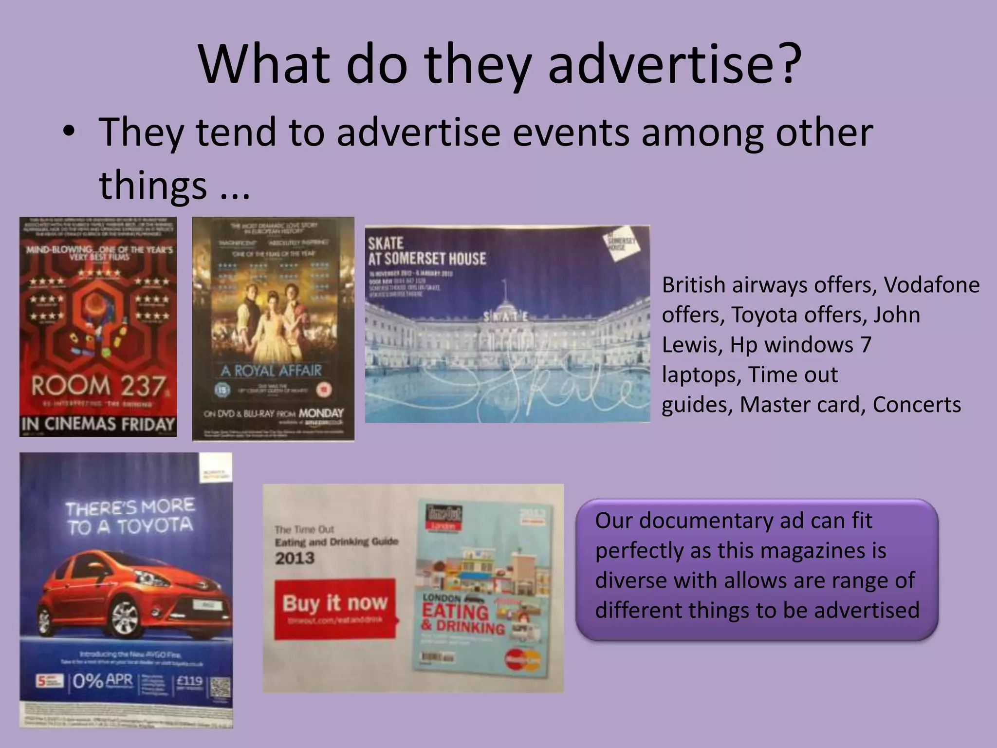 What do they advertise?
• They tend to advertise events among other
  things ...

                                  British airways offers, Vodafone
                                  offers, Toyota offers, John
                                  Lewis, Hp windows 7
                                  laptops, Time out
                                  guides, Master card, Concerts



                            Our documentary ad can fit
                            perfectly as this magazines is
                            diverse with allows are range of
                            different things to be advertised
 