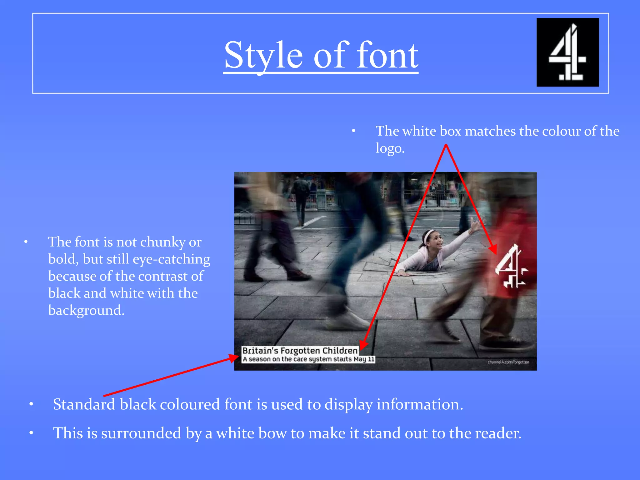 Style of font
                                                   •   The white box matches the colour of the
                                                       logo.




•       The font is not chunky or
        bold, but still eye-catching
        because of the contrast of
        black and white with the
        background.




    •   Standard black coloured font is used to display information.
    •   This is surrounded by a white bow to make it stand out to the reader.
 