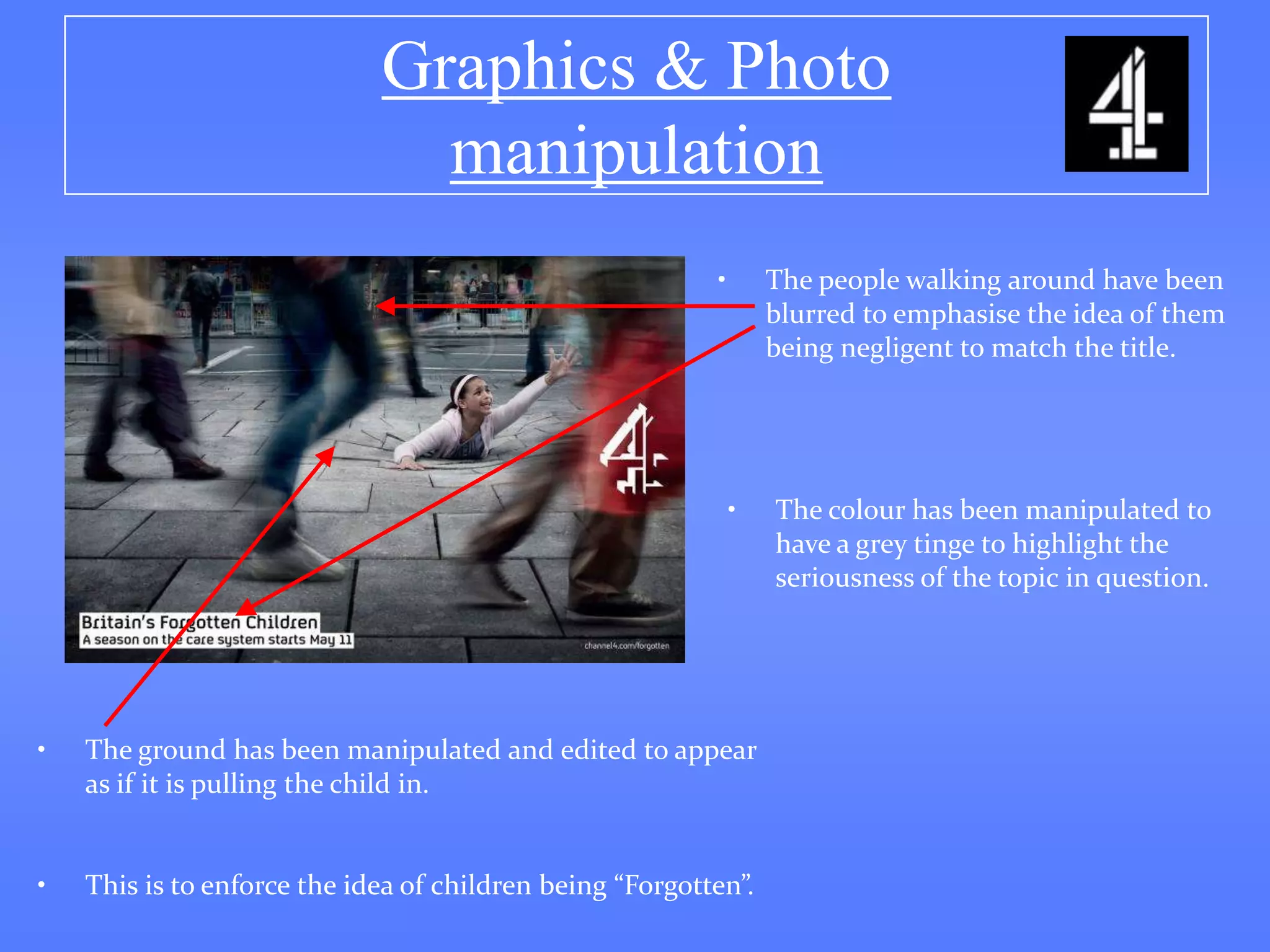 Graphics & Photo
                               manipulation
                                                          •       The people walking around have been
                                                                  blurred to emphasise the idea of them
                                                                  being negligent to match the title.




                                                              •   The colour has been manipulated to
                                                                  have a grey tinge to highlight the
                                                                  seriousness of the topic in question.




•   The ground has been manipulated and edited to appear
    as if it is pulling the child in.


•   This is to enforce the idea of children being “Forgotten”.
 