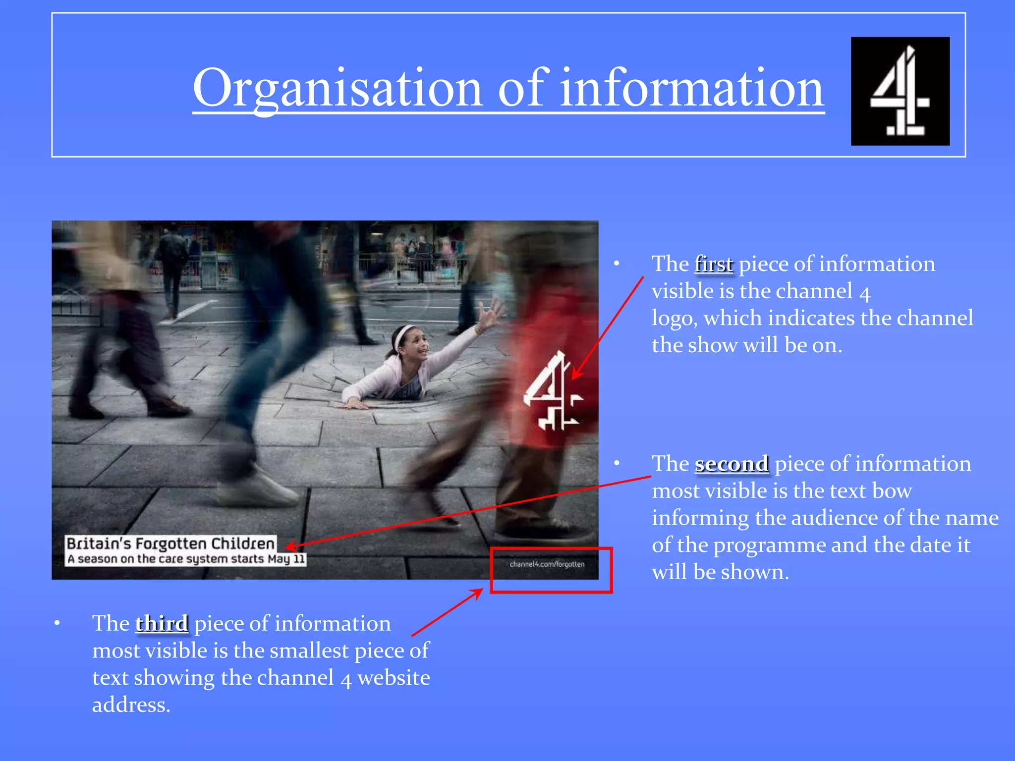 Organisation of information

                                            •   The first piece of information
                                                visible is the channel 4
                                                logo, which indicates the channel
                                                the show will be on.




                                            •   The second piece of information
                                                most visible is the text bow
                                                informing the audience of the name
                                                of the programme and the date it
                                                will be shown.

•   The third piece of information
    most visible is the smallest piece of
    text showing the channel 4 website
    address.
 