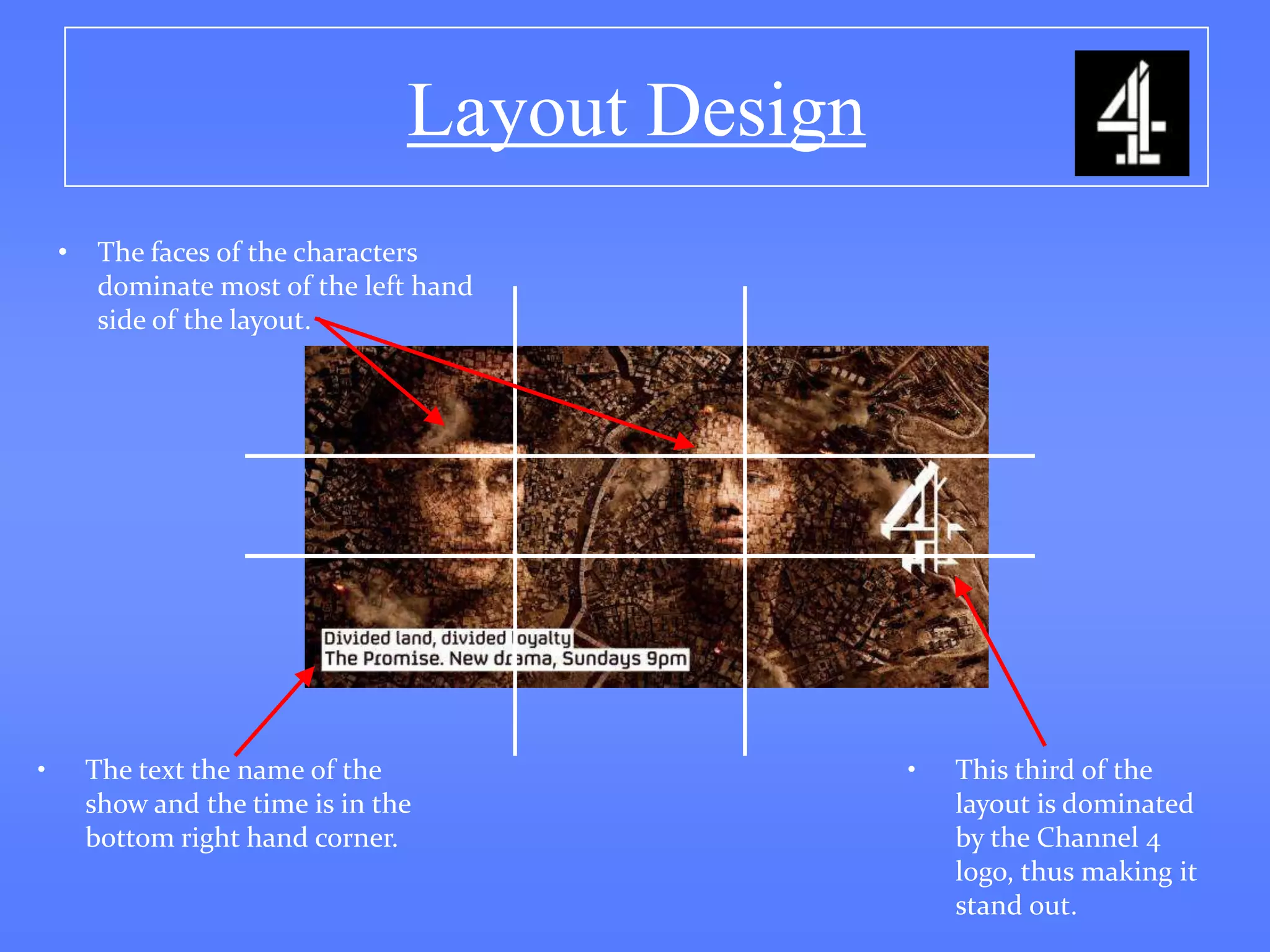 Layout Design
    •    The faces of the characters
         dominate most of the left hand
         side of the layout.




•       The text the name of the                  •   This third of the
        show and the time is in the                   layout is dominated
        bottom right hand corner.                     by the Channel 4
                                                      logo, thus making it
                                                      stand out.
 