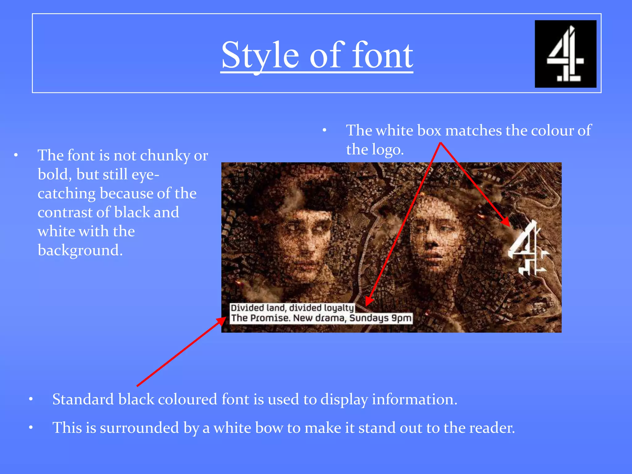 Style of font
                                                  •   The white box matches the colour of
•       The font is not chunky or                     the logo.
        bold, but still eye-
        catching because of the
        contrast of black and
        white with the
        background.




    •     Standard black coloured font is used to display information.
    •     This is surrounded by a white bow to make it stand out to the reader.
 