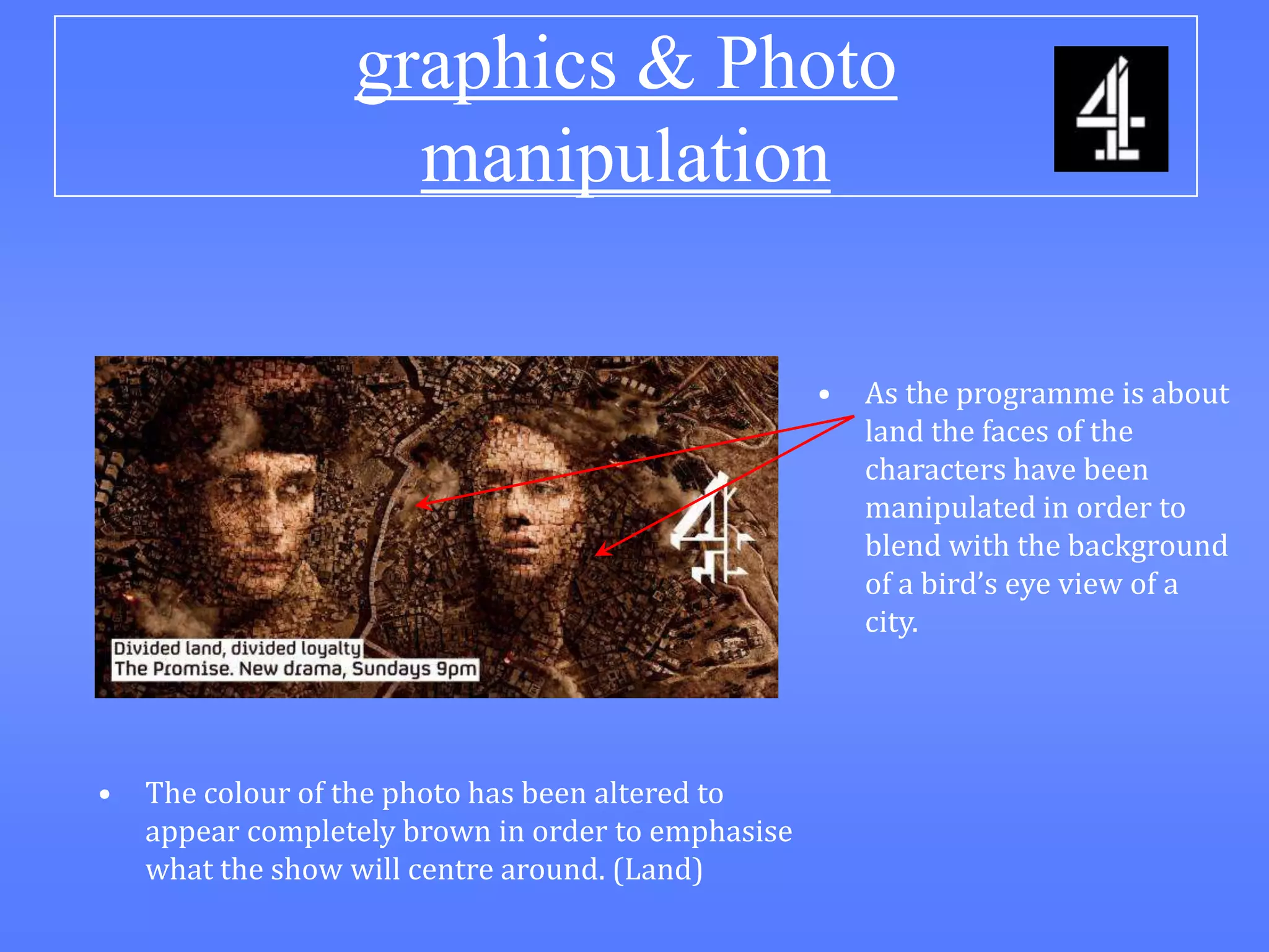 graphics & Photo
                    manipulation

                                                    •   As the programme is about
                                                        land the faces of the
                                                        characters have been
                                                        manipulated in order to
                                                        blend with the background
                                                        of a bird’s eye view of a
                                                        city.




•   The colour of the photo has been altered to
    appear completely brown in order to emphasise
    what the show will centre around. (Land)
 