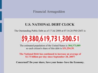 Financial Armageddon


          U.S. NATIONAL DEBT CLOCK
The Outstanding Public Debt as of 17 Jul 2008 at 07:16:26 PM GMT is:




     The estimated population of the United States is 304,373,089
           so each citizen's share of this debt is $31,254.39.

    The National Debt has continued to increase an average of
         $1.73 billion per day since September 28, 2007!

 Concerned? Do your share, Save your home- Save the Economy.
 