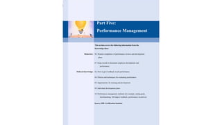 Part Five:
Performance Management
This section covers the following information from the
Knowledge Base:
Behaviors: 06. Monitor completion of performance reviews and development
plans
07. Keep records to document employee development and
performance
Skills & Knowledge: 02. How to give feedback on job performance
04. Policies and techniques for evaluating performance
05. Opportunities for training and development
09. Individual development plans
10. Performance management methods (for example, setting goals,
benchmarking, 360-degree feedback, performance incentives)
Source: HR Certification Institute
 