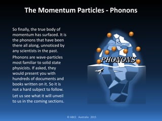 © ABCC Australia 2015
The Momentum Particles - Phonons
So finally, the true body of
momentum has surfaced. It is
the phonons that have been
there all along, unnoticed by
any scientists in the past.
Phonons are wave-particles
most familiar to solid state
physicists. If asked, they
would present you with
hundreds of documents and
books written on it. So it is
not a hard subject to follow.
Let us see what it will unveil
to us in the coming sections.
 
