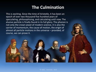 © ABCC Australia 2015
The Culmination
This is exciting. Since the time of Aristotle, it has been an
epoch of over two thousand five hundred years of
speculating, philosophising, and calculating until now. The
elusive particle is finally found in its full glory. The phonon is
not only the crown jewel of modern science, it is also the
carrier of momentum, the cause of motion, the origin of
almost all particle motions in the universe – provided, of
course, we can prove it.
 